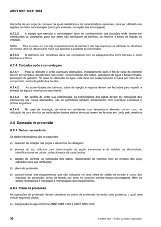 Licença de uso exclusivo para Target Engenharia e Consultoria S/C Ltda.
 
Cópia impressa pelo sistema CENWEB em 28/07/2004 
ABNT NBR 14931:2004 
disponha de um traço de concreto de igual resistência e de características especiais, para ser utilizado nas 
regiões de maior concentração (como por exemplo, na região das ancoragens). 
A.7.3.2 A equipe que executa a concretagem deve ter conhecimento das posições onde devem ser 
introduzidos os vibradores, para que estes não danifiquem as bainhas, ou respiros e tubos de injeção ou 
vedação. 
NOTA Para os casos em que haja congestionamento de bainhas e não haja segurança na utilização de vibradores 
de imersão, deve-se utilizar outros meios que garantam a qualidade da concretagem. 
A.7.3.3 O diâmetro dos vibradores deve ser compatível com os espaçamentos entre bainhas e entre 
bainhas e a fôrma. 
A.7.4 Cuidados após a concretagem 
A.7.4.1 Para se detectar e evitar eventuais obstruções, imediatamente após o fim de pega do concreto 
devem ser tomadas providências, tais como: movimentação dos cabos, passagem de água e baixa pressão, 
passagem de gabarito. No caso de utilização de água, esta deve ser posteriormente expulsa por meio de ar 
comprimido, isento de partículas de óleo. 
A.7.4.2 As extremidades das bainhas, tubos de injeção e respiros devem ser fechados para impedir a 
entrada de água e materiais no seu interior. 
A.7.4.3 No sentido de evitar sua deterioração, as extremidades dos cabos devem ser protegidas das 
intempéries por meios adequados, não se permitindo também dobramentos com curvatura excessiva e 
pontos angulosos. 
A.7.4.4 No caso de execução de obras em ambientes com temperatura elevada, ou em caso de 
utilização de cura térmica, as implicações desses efeitos térmicos devem ser levadas em conta pelo projetista. 
A.8 Operação de protensão 
A.8.1 Dados necessários 
Os dados necessários são os seguintes: 
a) desenho de locação das peças e desenhos de cablagem; 
b) ensaios do aço utilizado com determinação da seção transversal e do módulo de elasticidade, 
identificando-se os cabos confeccionados de cada bobina; 
c) tabelas de controle de fabricação dos cabos, relacionando os mesmos com os ensaios dos aços 
utilizados para sua confecção; 
d) plano de protensão; 
e) características dos equipamentos que são utilizados na obra (área do pistão de tensão e curso dos 
macacos de protensão, perda de tensão por atrito no conjunto bomba-macaco-ancoragem), além de 
dados necessários à instalação e manipulação dos equipamentos. 
A.8.2 Plano de protensão 
As operações de protensão devem obedecer ao plano de protensão fornecido pelo projetista, o qual deve 
indicar seguintes dados: 
a) designação do aço conforme ABNT NBR 7482 e ABNT NBR 7483; 
30 © ABNT 2004 ─ Todos os direitos reservados 
 