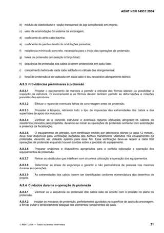ABNT NBR 14931:2004 
Licença de uso exclusivo para Target Engenharia e Consultoria S/C Ltda.
 
Cópia impressa pelo sistema CENWEB em 28/07/2004 
b) módulo de elasticidade e seção transversal do aço considerado em projeto; 
c) valor da acomodação do sistema da ancoragem; 
d) coeficiente do atrito cabo-bainha; 
e) coeficiente de perdas devido às ondulações parasitas; 
f) resistência mínima do concreto, necessária para o início das operações de protensão; 
g) fases de protensão (em relação à força total); 
h) seqüência de protensão dos cabos a serem protendidos em cada fase; 
i) comprimento teórico de cada cabo adotado no cálculo dos alongamentos; 
j) força de protensão a ser aplicada em cada cabo e seu respectivo alongamento teórico. 
A.8.3 Providências preliminares à protensão 
A.8.3.1 Projetar o escoramento de maneira a permitir a retirada das fôrmas laterais ou possibilitar a 
inspeção da estrutura. O escoramento e as fôrmas devem também permitir as deformações e rotações 
previstas das estruturas. 
A.8.3.2 Efetuar o reparo de eventuais falhas de concretagem antes da protensão. 
A.8.3.3 Proceder à limpeza, retirando todo o tipo de impurezas das extremidades dos cabos e das 
superfícies de apoio dos macacos. 
A.8.3.4 Verificar se o concreto estrutural e eventuais reparos efetuados atingiram os valores de 
resistência previstos pelo projetista, devendo-se iniciar as operações de protensão somente com autorização 
e presença da fiscalização. 
A.8.3.5 O equipamento de aferição, com certificado emitido por laboratório idôneo (a cada 12 meses), 
deve ficar disponível para verificação periódica dos demais manômetros utilizados nos equipamentos de 
protensão, devendo ser utilizado apenas para esse fim. Essa verificação deve-se repetir a cada 600 
operações de protensão e quando houver dúvidas sobre a precisão do equipamento. 
A.8.3.6 Preparar andaimes e dispositivos apropriados para a perfeita colocação e operação dos 
equipamentos de protensão. 
A.8.3.7 Retirar os obstáculos que interfiram com a correta colocação e operação dos equipamentos. 
A.8.3.8 Determinar as áreas de segurança e garantir a não permanência de pessoas nas mesmas 
durante as operações. 
A.8.3.9 As extremidades dos cabos devem ser identificadas conforme nomenclatura dos desenhos de 
projeto. 
A.8.4 Cuidados durante a operação de protensão 
A.8.4.1 Verificar se a seqüência de protensão dos cabos está de acordo com o previsto no plano de 
protensão. 
A.8.4.2 Instalar os macacos de protensão, perfeitamente ajustados na superfície de apoio da ancoragem, 
a fim de evitar o tensionamento desigual dos elementos componentes do cabo. 
© ABNT 2004 ─ Todos os direitos reservados 31 
 