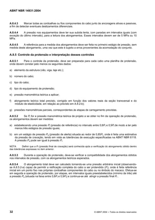 Licença de uso exclusivo para Target Engenharia e Consultoria S/C Ltda.
 
Cópia impressa pelo sistema CENWEB em 28/07/2004 
ABNT NBR 14931:2004 
A.8.4.3 Marcar todas as cordoalhas ou fios componentes do cabo junto às ancoragens ativas e passivas, 
a fim de detectar eventuais deslizamentos diferenciais. 
A.8.4.4 A pressão nos equipamentos deve ter sua subida lenta, com paradas em intervalos iguais (com 
exceção do último intervalo), para a leitura dos alongamentos. Esses intervalos devem ser de 5 MPa ou 10 
MPa. 
A.8.4.5 A referência para a medida dos alongamentos deve ser feita no primeiro estágio de pressão, sem 
medida deste alongamento, uma vez que este é sujeito a erros provenientes da acomodação do conjunto. 
A.8.5 Controle da protensão e interpretação desses controles 
A.8.5.1 Para o controle da protensão, deve ser preparada para cada cabo uma planilha de protensão, 
onde devem constar pelo menos os seguintes dados: 
a) elemento da estrutura (vão, viga, laje etc.); 
b) número do cabo; 
c) tipo do cabo; 
d) tipo do equipamento de protensão; 
e) pressão manométrica teórica a aplicar; 
f) alongamento teórico total previsto, corrigido em função dos valores reais da seção transversal e do 
módulo de elasticidade, em relação ao previsto em A.8.2-b); 
g) pressões manométricas parciais, correspondentes às etapas de carregamento previstas. 
A.8.5.2 Se Pt for a pressão manométrica teórica de projeto a se obter no fim da operação de protensão, 
os alongamentos devem ser medidos: 
a) estabelecendo uma pressão Pr (pressão de referência) no intervalo entre 0,8Pt e 0,9Pt de modo a ter pelo 
menos três estágios de pressão iguais; 
b) em um estágio de pressão Pa (pressão de alerta) situada ao redor de 0,85Pt, onde é feita uma estimativa 
da pressão de cravação, tendo em vista as tolerâncias de execução especificadas na ABNT NBR 6118. 
A pressão Pa pode ser igual à pressão Pr. 
NOTA Definir que a Pf (pressão final de cravação) será conhecida após a verificação do alongamento obtido dentro 
das tolerâncias expressas no item anterior. 
A.8.5.3 Durante a operação de protensão, deve-se verificar a compatibilidade dos alongamentos obtidos 
nos intervalos de pressão, com os alongamentos teóricos esperados. 
A.8.5.4 O alongamento total deve ser calculado tomando-se uma pressão arbitrária inicial (observando-se 
A.8.5.2-a) capaz de permitir a retificação completa do cabo a ser protendido (Pi), onde é feita referência 
inicial em um ponto fixo nas próprias cordoalhas componentes do cabo ou no êmbolo do macaco. Efetua-se 
em seguida a operação de protensão, por etapas, em intervalos iguais preestabelecidos (mínimo de três) até 
a pressão Pa (situada na faixa entre 0,8Pt e 0,9Pt) e continua-se até atingir a pressão final Pf . 
32 © ABNT 2004 ─ Todos os direitos reservados 
 