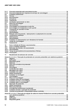 Licença de uso exclusivo para Target Engenharia e Consultoria S/C Ltda.
 
Cópia impressa pelo sistema CENWEB em 28/07/2004 
ABNT NBR 14931:2004 
9.1.1 Concreto preparado pelo executante da obra ................................................................................. 14 
9.1.2 Concreto preparado por empresa de serviços de concretagem................................................... 14 
9.2 Cuidados preliminares ....................................................................................................................... 15 
9.2.1 Fôrmas................................................................................................................................................. 15 
9.2.2 Escoramentos ..................................................................................................................................... 15 
9.2.3 Armaduras........................................................................................................................................... 16 
9.2.4 Tolerâncias.......................................................................................................................................... 16 
9.2.5 Condições operacionais na obra ...................................................................................................... 18 
9.3 Plano de concretagem ....................................................................................................................... 18 
9.3.1 Generalidades ..................................................................................................................................... 18 
9.3.2 Concretagem em temperatura muito fria ......................................................................................... 19 
9.3.3 Concretagem em temperatura muito quente ................................................................................... 19 
9.4 Transporte do concreto na obra ....................................................................................................... 19 
9.5 Lançamento......................................................................................................................................... 20 
9.5.1 Generalidades ..................................................................................................................................... 20 
9.5.2 Relação entre lançamento, adensamento e acabamento do concreto........................................ 20 
9.5.3 Lançamento submerso ...................................................................................................................... 21 
9.6 Adensamento ...................................................................................................................................... 21 
9.6.1 Generalidades ..................................................................................................................................... 21 
9.6.2 Cuidados no adensamento com vibradores de imersão................................................................ 21 
9.7 Juntas de concretagem...................................................................................................................... 22 
9.8 Acabamento ........................................................................................................................................ 23 
10 Cura e retirada de fôrmas e escoramentos...................................................................................... 23 
10.1 Cura e cuidados especiais................................................................................................................. 23 
10.2 Retiradas das fôrmas e do escoramento ......................................................................................... 23 
10.2.1 Generalidades ..................................................................................................................................... 23 
10.2.2 Tempo de permanência de escoramentos e fôrmas....................................................................... 24 
10.2.3 Precauções.......................................................................................................................................... 24 
11 Recebimento da estrutura de concreto............................................................................................ 24 
Anexo A (normativo) Execução da protensão em concreto protendido com aderência posterior......... 25 
A.1 Objetivo................................................................................................................................................ 25 
A.2 Definições............................................................................................................................................ 25 
A.3 Requisitos gerais................................................................................................................................ 26 
A.4 Materiais .............................................................................................................................................. 26 
A.4.1 Aços para armadura de protensão ................................................................................................... 26 
A.4.2 Bainhas ................................................................................................................................................ 27 
A.4.3 Ancoragens ......................................................................................................................................... 27 
A.5 Confecção dos cabos......................................................................................................................... 28 
A.6 Montagem dos cabos ......................................................................................................................... 28 
A.6.1 Instalação dos cabos ......................................................................................................................... 28 
A.6.2 Dados necessários ............................................................................................................................. 28 
A.6.3 Cuidados na montagem..................................................................................................................... 29 
A.7 Concretagem....................................................................................................................................... 29 
A.7.1 Plano de concretagem ....................................................................................................................... 29 
A.7.2 Cuidados antes da concretagem ...................................................................................................... 29 
A.7.3 Cuidados durante a concretagem..................................................................................................... 29 
A.7.4 Cuidados após a concretagem.......................................................................................................... 30 
A.8 Operação de protensão...................................................................................................................... 30 
A.8.1 Dados necessários ............................................................................................................................. 30 
A.8.2 Plano de protensão............................................................................................................................. 30 
A.8.3 Providências preliminares à protensão ........................................................................................... 31 
A.8.4 Cuidados durante a operação de protensão ................................................................................... 31 
A.8.5 Controle da protensão e interpretação desses controles.............................................................. 32 
Anexo B (normativo) Execução da injeção de calda de cimento Portland em concreto protendido 
com aderência posterior .................................................................................................................... 35 
B.1 Objetivo................................................................................................................................................ 35 
B.2 Definições............................................................................................................................................ 35 
B.3 Requisitos gerais................................................................................................................................ 35 
iv © ABNT 2004 ─ Todos os direitos reservados 
 