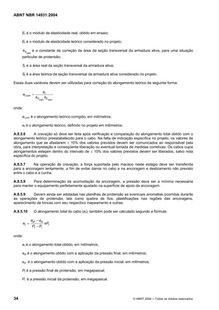 Licença de uso exclusivo para Target Engenharia e Consultoria S/C Ltda.
 
Cópia impressa pelo sistema CENWEB em 28/07/2004 
ABNT NBR 14931:2004 
Er é o módulo de elasticidade real, obtido em ensaio; 
Et é o módulo de elasticidade teórico considerado no projeto; 
Scorr k é a constante de correção da área da seção transversal da armadura ativa, para uma situação 
particular de protensão; 
Sr é a área real da seção transversal da armadura ativa; 
St é a área teórica da seção transversal da armadura ativa considerado no projeto. 
Essas duas variáveis devem ser utilizadas para correção do alongamento teórico da seguinte forma: 
e = e 
t 
t,corr k k 
Scorr Ecorr 
onde: 
et,corr é o alongamento teórico corrigido, em milímetros; 
et é o alongamento teórico, definido no projeto em milímetros. 
A.8.5.6 A cravação só deve ser feita após verificação e comparação do alongamento total obtido com o 
alongamento teórico preestabelecido para o cabo. Na falta de indicação específica no projeto, os valores de 
alongamento que se afastarem ± 10% dos valores previstos devem ser comunicados ao responsável pela 
obra, para interpretação e conseqüente liberação ou eventual tomada de medidas corretivas. Os cabos cujos 
alongamentos estejam dentro do intervalo de ± 10% dos valores previstos devem ser liberados, salvo nota 
específica do projeto. 
A.8.5.7 Na operação de cravação, a força suportada pelo macaco neste estágio deve ser transferida 
para a ancoragem lentamente, a fim de evitar danos no cabo e na ancoragem e deslizamento não previsto 
entre o cabo e a cunha. 
A.8.5.8 Para determinação da acomodação da ancoragem, a pressão deve ser a mínima necessária 
para manter o equipamento perfeitamente ajustado na superfície de apoio da ancoragem. 
A.8.5.9 Devem ainda ser adotadas nas planilhas de protensão as eventuais anomalias ocorridas durante 
as operações de protensão, tais como quebra de fios, plastificações nas regiões das ancoragens, 
aparecimento de trincas com seu respectivo mapeamento e outras. 
A.8.5.10 O alongamento total do cabo (et), também pode ser calculado segundo a fórmula: 
e − 
e 
t xP 
t 
pf pi 
P − 
P 
f i 
e 
= 
onde: 
et é o alongamento total obtido, em milímetros; 
epf é o alongamento obtido com a aplicação da pressão final, em milímetros; 
epi é o alongamento obtido com a aplicação da pressão inicial, em milímetros; 
Pf é a pressão final de protensão, em megapascal; 
Pi é a pressão inicial da protensão, em megapascal. 
34 © ABNT 2004 ─ Todos os direitos reservados 
 
