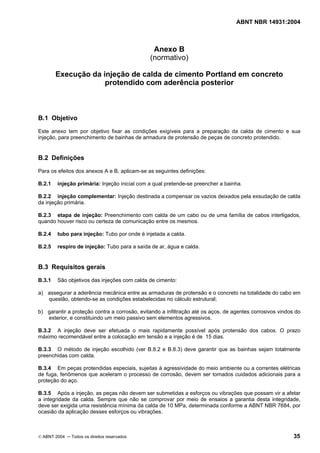 ABNT NBR 14931:2004 
Licença de uso exclusivo para Target Engenharia e Consultoria S/C Ltda.
 
Cópia impressa pelo sistema CENWEB em 28/07/2004 
Anexo B 
(normativo) 
Execução da injeção de calda de cimento Portland em concreto 
protendido com aderência posterior 
B.1 Objetivo 
Este anexo tem por objetivo fixar as condições exigíveis para a preparação da calda de cimento e sua 
injeção, para preenchimento de bainhas de armadura de protensão de peças de concreto protendido. 
B.2 Definições 
Para os efeitos dos anexos A e B, aplicam-se as seguintes definições: 
B.2.1 injeção primária: Injeção inicial com a qual pretende-se preencher a bainha. 
B.2.2 injeção complementar: Injeção destinada a compensar os vazios deixados pela exsudação de calda 
da injeção primária. 
B.2.3 etapa de injeção: Preenchimento com calda de um cabo ou de uma família de cabos interligados, 
quando houver risco ou certeza de comunicação entre os mesmos. 
B.2.4 tubo para injeção: Tubo por onde é injetada a calda. 
B.2.5 respiro de injeção: Tubo para a saída de ar, água e calda. 
B.3 Requisitos gerais 
B.3.1 São objetivos das injeções com calda de cimento: 
a) assegurar a aderência mecânica entre as armaduras de protensão e o concreto na totalidade do cabo em 
questão, obtendo-se as condições estabelecidas no cálculo estrutural; 
b) garantir a proteção contra a corrosão, evitando a infiltração até os aços, de agentes corrosivos vindos do 
exterior, e constituindo um meio passivo sem elementos agressivos. 
B.3.2 A injeção deve ser efetuada o mais rapidamente possível após protensão dos cabos. O prazo 
máximo recomendável entre a colocação em tensão e a injeção é de 15 dias. 
B.3.3 O método de injeção escolhido (ver B.8.2 e B.8.3) deve garantir que as bainhas sejam totalmente 
preenchidas com calda. 
B.3.4 Em peças protendidas especiais, sujeitas à agressividade do meio ambiente ou a correntes elétricas 
de fuga, fenômenos que aceleram o processo de corrosão, devem ser tomados cuidados adicionais para a 
proteção do aço. 
B.3.5 Após a injeção, as peças não devem ser submetidas a esforços ou vibrações que possam vir a afetar 
a integridade da calda. Sempre que não se comprovar por meio de ensaios a garantia desta integridade, 
deve ser exigida uma resistência mínima da calda de 10 MPa, determinada conforme a ABNT NBR 7684, por 
ocasião da aplicação desses esforços ou vibrações. 
© ABNT 2004 ─ Todos os direitos reservados 35 
 