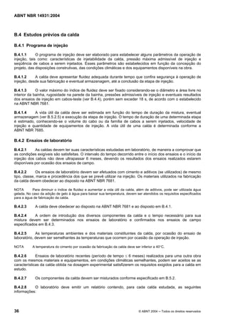 Licença de uso exclusivo para Target Engenharia e Consultoria S/C Ltda.
 
Cópia impressa pelo sistema CENWEB em 28/07/2004 
ABNT NBR 14931:2004 
B.4 Estudos prévios da calda 
B.4.1 Programa de injeção 
B.4.1.1 O programa de injeção deve ser elaborado para estabelecer alguns parâmetros da operação de 
injeção, tais como: características de injetabilidade da calda, pressão máxima admissível de injeção e 
seqüência de cabos a serem injetados. Esses parâmetros são estabelecidos em função da concepção do 
projeto, das disposições construtivas, das condições climáticas e dos equipamentos disponíveis na obra. 
B.4.1.2 A calda deve apresentar fluidez adequada durante tempo que confira segurança à operação de 
injeção, desde sua fabricação e eventual armazenagem, até a conclusão da etapa de injeção. 
B.4.1.3 O valor máximo do índice de fluidez deve ser fixado considerando-se o diâmetro e área livre no 
interior da bainha, rugosidade na parede da bainha, pressões admissíveis de injeção e eventuais resultados 
dos ensaios de injeção em cabos-teste (ver B.4.4), porém sem exceder 18 s, de acordo com o estabelecido 
na ABNT NBR 7681. 
B.4.1.4 A vida útil da calda deve ser estimada em função do tempo de duração da mistura, eventual 
armazenagem (ver B.5.2.5) e execução da etapa de injeção. O tempo de duração de uma determinada etapa 
é estimado, conhecendo-se o volume do cabo ou da família de cabos a serem injetados, velocidade de 
injeção e quantidade de equipamentos de injeção. A vida útil de uma calda é determinada conforme a 
ABNT NBR 7685. 
B.4.2 Ensaios de laboratório 
B.4.2.1 As caldas devem ter suas características estudadas em laboratório, de maneira a comprovar que 
as condições exigíveis são satisfeitas. O intervalo do tempo decorrido entre o início dos ensaios e o início da 
injeção dos cabos não deve ultrapassar 6 meses, devendo os resultados dos ensaios realizados estarem 
disponíveis por ocasião dos ensaios de campo. 
B.4.2.2 Os ensaios de laboratório devem ser efetuados com cimento e aditivos (se utilizados) de mesmo 
tipo, classe, marca e procedência dos que se prevê utilizar na injeção. Os materiais utilizados na fabricação 
da calda devem obedecer ao disposto na ABNT NBR 7681. 
NOTA Para diminuir o índice de fluidez e aumentar a vida útil da calda, além de aditivos, pode ser utilizada água 
gelada. No caso da adição de gelo à água para baixar sua temperatura, devem ser atendidos os requisitos especificados 
para a água de fabricação da calda. 
B.4.2.3 A calda deve obedecer ao disposto na ABNT NBR 7681 e ao disposto em B.4.1. 
B.4.2.4 A ordem de introdução dos diversos componentes da calda e o tempo necessário para sua 
mistura devem ser determinados nos ensaios de laboratório e confirmados nos ensaios de campo 
especificados em B.4.3. 
B.4.2.5 As temperaturas ambientes e dos materiais constituintes da calda, por ocasião do ensaio de 
laboratório, devem ser semelhantes às temperaturas que ocorrem por ocasião da operação de injeção. 
NOTA A temperatura do cimento por ocasião da fabricação da calda deve ser inferior a 40°C. 
B.4.2.6 Ensaios de laboratório recentes (período de tempo ≤ 6 meses) realizados para uma outra obra 
com os mesmos materiais e equipamentos, em condições climáticas semelhantes, podem ser aceitos se as 
características da calda obtida na dosagem experimental satisfizerem os requisitos exigidos para a calda em 
estudo. 
B.4.2.7 Os componentes da calda devem ser misturados conforme especificado em B.5.2. 
B.4.2.8 O laboratório deve emitir um relatório contendo, para cada calda estudada, as seguintes 
informações: 
36 © ABNT 2004 ─ Todos os direitos reservados 
 