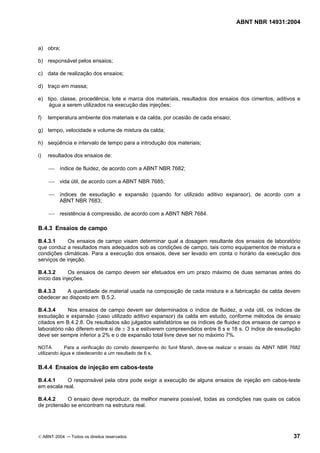 ABNT NBR 14931:2004 
Licença de uso exclusivo para Target Engenharia e Consultoria S/C Ltda.
 
Cópia impressa pelo sistema CENWEB em 28/07/2004 
a) obra; 
b) responsável pelos ensaios; 
c) data de realização dos ensaios; 
d) traço em massa; 
e) tipo, classe, procedência, lote e marca dos materiais, resultados dos ensaios dos cimentos, aditivos e 
água a serem utilizados na execução das injeções; 
f) temperatura ambiente dos materiais e da calda, por ocasião de cada ensaio; 
g) tempo, velocidade e volume de mistura da calda; 
h) seqüência e intervalo de tempo para a introdução dos materiais; 
i) resultados dos ensaios de: 
 índice de fluidez, de acordo com a ABNT NBR 7682; 
 vida útil, de acordo com a ABNT NBR 7685; 
 índices de exsudação e expansão (quando for utilizado aditivo expansor), de acordo com a 
ABNT NBR 7683; 
 resistência à compressão, de acordo com a ABNT NBR 7684. 
B.4.3 Ensaios de campo 
B.4.3.1 Os ensaios de campo visam determinar qual a dosagem resultante dos ensaios de laboratório 
que conduz a resultados mais adequados sob as condições de campo, tais como equipamentos de mistura e 
condições climáticas. Para a execução dos ensaios, deve ser levado em conta o horário da execução dos 
serviços de injeção. 
B.4.3.2 Os ensaios de campo devem ser efetuados em um prazo máximo de duas semanas antes do 
início das injeções. 
B.4.3.3 A quantidade de material usada na composição de cada mistura e a fabricação da calda devem 
obedecer ao disposto em B.5.2. 
B.4.3.4 Nos ensaios de campo devem ser determinados o índice de fluidez, a vida útil, os índices de 
exsudação e expansão (caso utilizado aditivo expansor) da calda em estudo, conforme métodos de ensaio 
citados em B.4.2.8. Os resultados são julgados satisfatórios se os índices de fluidez dos ensaios de campo e 
laboratório não diferem entre si de ± 3 s e estiverem compreendidos entre 8 s e 18 s. O índice de exsudação 
deve ser sempre inferior a 2% e o de expansão total livre deve ser no máximo 7%. 
NOTA Para a verificação do correto desempenho do funil Marsh, deve-se realizar o ensaio da ABNT NBR 7682 
utilizando água e obedecendo a um resultado de 6 s. 
B.4.4 Ensaios de injeção em cabos-teste 
B.4.4.1 O responsável pela obra pode exigir a execução de alguns ensaios de injeção em cabos-teste 
em escala real. 
B.4.4.2 O ensaio deve reproduzir, da melhor maneira possível, todas as condições nas quais os cabos 
de protensão se encontram na estrutura real. 
© ABNT 2004 ─ Todos os direitos reservados 37 
 