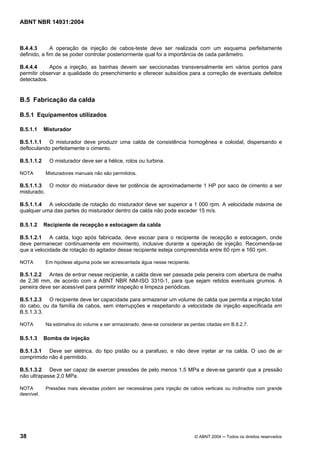 Licença de uso exclusivo para Target Engenharia e Consultoria S/C Ltda.
 
Cópia impressa pelo sistema CENWEB em 28/07/2004 
ABNT NBR 14931:2004 
B.4.4.3 A operação de injeção de cabos-teste deve ser realizada com um esquema perfeitamente 
definido, a fim de se poder controlar posteriormente qual foi a importância de cada parâmetro. 
B.4.4.4 Após a injeção, as bainhas devem ser seccionadas transversalmente em vários pontos para 
permitir observar a qualidade do preenchimento e oferecer subsídios para a correção de eventuais defeitos 
detectados. 
B.5 Fabricação da calda 
B.5.1 Equipamentos utilizados 
B.5.1.1 Misturador 
B.5.1.1.1 O misturador deve produzir uma calda de consistência homogênea e coloidal, dispersando e 
defloculando perfeitamente o cimento. 
B.5.1.1.2 O misturador deve ser a hélice, rolos ou turbina. 
NOTA Misturadores manuais não são permitidos. 
B.5.1.1.3 O motor do misturador deve ter potência de aproximadamente 1 HP por saco de cimento a ser 
misturado. 
B.5.1.1.4 A velocidade de rotação do misturador deve ser superior a 1 000 rpm. A velocidade máxima de 
qualquer uma das partes do misturador dentro da calda não pode exceder 15 m/s. 
B.5.1.2 Recipiente de recepção e estocagem da calda 
B.5.1.2.1 A calda, logo após fabricada, deve escoar para o recipiente de recepção e estocagem, onde 
deve permanecer continuamente em movimento, inclusive durante a operação de injeção. Recomenda-se 
que a velocidade de rotação do agitador desse recipiente esteja compreendida entre 60 rpm e 160 rpm. 
NOTA Em hipótese alguma pode ser acrescentada água nesse recipiente. 
B.5.1.2.2 Antes de entrar nesse recipiente, a calda deve ser passada pela peneira com abertura de malha 
de 2,36 mm, de acordo com a ABNT NBR NM-ISO 3310-1, para que sejam retidos eventuais grumos. A 
peneira deve ser acessível para permitir inspeção e limpeza periódicas. 
B.5.1.2.3 O recipiente deve ter capacidade para armazenar um volume de calda que permita a injeção total 
do cabo, ou da família de cabos, sem interrupções e respeitando a velocidade de injeção especificada em 
B.5.1.3.3. 
NOTA Na estimativa do volume a ser armazenado, deve-se considerar as perdas citadas em B.8.2.7. 
B.5.1.3 Bomba de injeção 
B.5.1.3.1 Deve ser elétrica, do tipo pistão ou a parafuso, e não deve injetar ar na calda. O uso de ar 
comprimido não é permitido. 
B.5.1.3.2 Deve ser capaz de exercer pressões de pelo menos 1,5 MPa e deve-se garantir que a pressão 
não ultrapasse 2,0 MPa. 
NOTA Pressões mais elevadas podem ser necessárias para injeção de cabos verticais ou inclinados com grande 
desnível. 
38 © ABNT 2004 ─ Todos os direitos reservados 
 