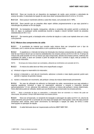 ABNT NBR 14931:2004 
Licença de uso exclusivo para Target Engenharia e Consultoria S/C Ltda.
 
Cópia impressa pelo sistema CENWEB em 28/07/2004 
B.5.1.3.3 Deve ser munida de um dispositivo de regulagem de vazão, para controlar a velocidade de 
avanço da calda. A velocidade de injeção do cabo deve estar compreendida entre 6 m/min e 12 m/min. 
B.5.1.3.4 Deve possuir manômetro aferido a cada três meses, com precisão de 0,1 MPa. 
B.5.1.3.5 Deve permitir que as pressões altas sejam obtidas progressivamente e que seja possível a 
manutenção da pressão no fim da injeção. 
B.5.1.3.6 As tubulações de injeção, mangueiras, válvulas e conexões não podem permitir a entrada de 
óleo, ar, água, ou quaisquer outras substâncias durante a injeção e devem também resistir às pressões 
estabelecidas em B.5.1.3.2. 
B.5.1.3.7 De maneira geral, a tubulação entre a bomba de injeção e o cabo a ser injetado deve ser a mais 
curta possível. 
B.5.2 Mistura dos componentes da calda 
B.5.2.1 A quantidade de material que compõe cada mistura deve ser compatível com o tipo do 
misturador, com o volume de seu reservatório e com a potência de seu motor. 
B.5.2.2 A seqüência e o intervalo de tempo de introdução dos diversos componentes da calda e o tempo 
total de sua mistura devem ser os mesmos estabelecidos nos ensaios prévios (ver B.4.2 e B.4.3). O tempo de 
mistura não pode exceder 4,0 min (a menos que seja comprovada, através dos ensaios prévios, melhoria das 
qualidades da calda), e deve ser contado a partir da adição de todo o cimento à água, esta já contida no 
recipiente do misturador. 
NOTA Os tempos de mistura devem ser controlados, utilizando-se cronômetros com precisão de 0,5 s. 
B.5.2.3 A mistura da calda deve ser feita como especificado a seguir: 
a) introduzir a água no reservatório do misturador; 
b) acionar o misturador e, com ele em movimento, adicionar o cimento o mais rápido possível, porém sem 
permitir o ingresso de grandes massas; 
c) manter o misturador em movimento, até perfazer o tempo de mistura determinado previamente. 
B.5.2.4 No caso de utilização de aditivo(s) na fabricação da calda, recomenda-se que seja adotada a 
seguinte seqüência: introduzir a água no reservatório, adicionar o cimento e misturá-lo durante 
aproximadamente 1,5 min, adicionar o(s) aditivo(s), continuar a mistura até perfazer o tempo determinado. 
Outra alternativa pode ser utilizada, desde que sua eficiência seja comprovada nos ensaios prévios. 
NOTA Após a introdução da água no reservatório, o misturador deve ser acionado e a mistura não pode ser 
interrompida, até perfazer o tempo total determinado nos ensaios prévios. 
B.5.2.5 Deve ser armazenado, no recipiente de recepção e estocagem da calda (ver B.5.1.2), volume de 
calda suficiente para permitir a conclusão de uma etapa de injeção sem interrupções. Caso não seja possível 
armazenar esse volume, deve haver sincronismo na fabricação e injeção da calda, de forma a evitar 
interrupções na operação de injeção. 
B.5.2.6 A calda fabricada deve ser inspecionada conforme ABNT NBR 7681. 
© ABNT 2004 ─ Todos os direitos reservados 39 
 