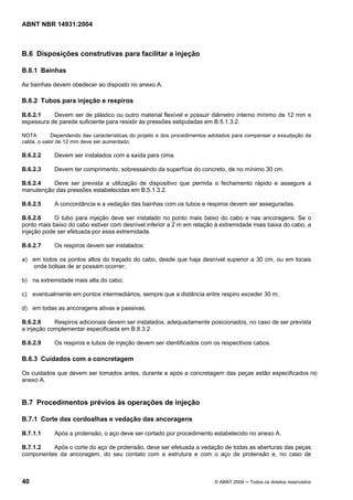 Licença de uso exclusivo para Target Engenharia e Consultoria S/C Ltda.
 
Cópia impressa pelo sistema CENWEB em 28/07/2004 
ABNT NBR 14931:2004 
B.6 Disposições construtivas para facilitar a injeção 
B.6.1 Bainhas 
As bainhas devem obedecer ao disposto no anexo A. 
B.6.2 Tubos para injeção e respiros 
B.6.2.1 Devem ser de plástico ou outro material flexível e possuir diâmetro interno mínimo de 12 mm e 
espessura de parede suficiente para resistir às pressões estipuladas em B.5.1.3.2. 
NOTA Dependendo das características do projeto e dos procedimentos adotados para compensar a exsudação da 
calda, o valor de 12 mm deve ser aumentado. 
B.6.2.2 Devem ser instalados com a saída para cima. 
B.6.2.3 Devem ter comprimento, sobressaindo da superfície do concreto, de no mínimo 30 cm. 
B.6.2.4 Deve ser prevista a utilização de dispositivo que permita o fechamento rápido e assegure a 
manutenção das pressões estabelecidas em B.5.1.3.2. 
B.6.2.5 A concordância e a vedação das bainhas com os tubos e respiros devem ser asseguradas. 
B.6.2.6 O tubo para injeção deve ser instalado no ponto mais baixo do cabo e nas ancoragens. Se o 
ponto mais baixo do cabo estiver com desnível inferior a 2 m em relação à extremidade mais baixa do cabo, a 
injeção pode ser efetuada por essa extremidade. 
B.6.2.7 Os respiros devem ser instalados: 
a) em todos os pontos altos do traçado do cabo, desde que haja desnível superior a 30 cm, ou em locais 
onde bolsas de ar possam ocorrer; 
b) na extremidade mais alta do cabo; 
c) eventualmente em pontos intermediários, sempre que a distância entre respiro exceder 30 m; 
d) em todas as ancoragens ativas e passivas. 
B.6.2.8 Respiros adicionais devem ser instalados, adequadamente posicionados, no caso de ser prevista 
a injeção complementar especificada em B.8.3.2. 
B.6.2.9 Os respiros e tubos de injeção devem ser identificados com os respectivos cabos. 
B.6.3 Cuidados com a concretagem 
Os cuidados que devem ser tomados antes, durante e após a concretagem das peças estão especificados no 
anexo A. 
B.7 Procedimentos prévios às operações de injeção 
B.7.1 Corte das cordoalhas e vedação das ancoragens 
B.7.1.1 Após a protensão, o aço deve ser cortado por procedimento estabelecido no anexo A. 
B.7.1.2 Após o corte do aço de protensão, deve ser efetuada a vedação de todas as aberturas das peças 
componentes da ancoragem, do seu contato com a estrutura e com o aço de protensão e, no caso de 
40 © ABNT 2004 ─ Todos os direitos reservados 
 