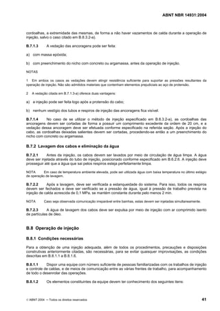 ABNT NBR 14931:2004 
Licença de uso exclusivo para Target Engenharia e Consultoria S/C Ltda.
 
Cópia impressa pelo sistema CENWEB em 28/07/2004 
cordoalhas, a extremidade das mesmas, de forma a não haver vazamentos de calda durante a operação de 
injeção, salvo o caso citado em B.8.3.2-a). 
B.7.1.3 A vedação das ancoragens pode ser feita: 
a) com massa epóxida; 
b) com preenchimento do nicho com concreto ou argamassa, antes da operação de injeção. 
NOTAS 
1 Em ambos os casos as vedações devem atingir resistência suficiente para suportar as pressões resultantes da 
operação de injeção. Não são admitidos materiais que contenham elementos prejudiciais ao aço de protensão. 
2 A vedação citada em B.7.1.3-a) oferece duas vantagens: 
a) a injeção pode ser feita logo após a protensão do cabo; 
b) nenhum vestígio dos tubos e respiros de injeção das ancoragens fica visível. 
B.7.1.4 No caso de se utilizar o método de injeção especificado em B.8.3.2-a), as cordoalhas das 
ancoragens devem ser cortadas de forma a possuir um comprimento excedente da ordem de 20 cm, e a 
vedação dessa ancoragem deve ser efetuada conforme especificado na referida seção. Após a injeção do 
cabo, as cordoalhas deixadas salientes devem ser cortadas, procedendo-se então a um preenchimento do 
nicho com concreto ou argamassa. 
B.7.2 Lavagem dos cabos e eliminação da água 
B.7.2.1 Antes da injeção, os cabos devem ser lavados por meio de circulação de água limpa. A água 
deve ser injetada através do tubo de injeção, posicionado conforme especificado em B.6.2.6. A injeção deve 
prosseguir até que a água que sai pelos respiros esteja perfeitamente limpa. 
NOTA Em caso de temperatura ambiente elevada, pode ser utilizada água com baixa temperatura no último estágio 
de operação de lavagem. 
B.7.2.2 Após a lavagem, deve ser verificada a estanqueidade do sistema. Para isso, todos os respiros 
devem ser fechados e deve ser verificado se a pressão de água, igual à pressão de trabalho prevista na 
injeção de calda acrescida de 0,1 MPa, se mantém constante durante pelo menos 2 min. 
NOTA Caso seja observada comunicação irreparável entre bainhas, estas devem ser injetadas simultaneamente. 
B.7.2.3 A água de lavagem dos cabos deve ser expulsa por meio de injeção com ar comprimido isento 
de partículas de óleo. 
B.8 Operação de injeção 
B.8.1 Condições necessárias 
Para a obtenção de uma injeção adequada, além de todos os procedimentos, precauções e disposições 
construtivas anteriormente citadas, são necessárias, para se evitar quaisquer improvisações, as condições 
descritas em B.8.1.1 a B.8.1.6. 
B.8.1.1 Dispor uma equipe com número suficiente de pessoas familiarizadas com os trabalhos de injeção 
e controle de caldas, e de meios de comunicação entre as várias frentes de trabalho, para acompanhamento 
de todo o desenrolar das operações. 
B.8.1.2 Os elementos constituintes da equipe devem ter conhecimento dos seguintes itens: 
© ABNT 2004 ─ Todos os direitos reservados 41 
 