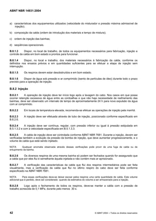 Licença de uso exclusivo para Target Engenharia e Consultoria S/C Ltda.
 
Cópia impressa pelo sistema CENWEB em 28/07/2004 
ABNT NBR 14931:2004 
a) características dos equipamentos utilizados (velocidade do misturador e pressão máxima admissível de 
injeção); 
b) composição da calda (ordem de introdução dos materiais e tempo de mistura); 
c) ordem de injeção das bainhas; 
d) seqüências operacionais. 
B.8.1.3 Dispor, no local de trabalho, de todos os equipamentos necessários para fabricação, injeção e 
controle da calda em bom estado e prontos para funcionar. 
B.8.1.4 Dispor, no local e trabalho, dos materiais necessários à fabricação da calda, conforme os 
definidos nos ensaios prévios e em quantidades suficientes para se efetuar a etapa de injeção sem 
interrupção. 
B.8.1.5 Os respiros devem estar desobstruídos e em bom estado. 
B.8.1.6 Dispor de água sob pressão e ar comprimido (isento de partículas de óleo) durante todo o prazo 
previsto para a operação de injeção. 
B.8.2 Injeção 
B.8.2.1 A operação de injeção deve ter início logo após a lavagem do cabo. Nos casos em que possa 
ocorrer retenção excessiva de água entre as cordoalhas e que não haja necessidade de resfriamento das 
bainhas, deve ser observado um intervalo de tempo de aproximadamente 24 h para nova expulsão da água 
com ar comprimido. 
B.8.2.2 Em locais de temperatura elevada, recomenda-se efetuar as operações de injeção pela manhã. 
B.8.2.3 A injeção deve ser efetuada através de tubo de injeção, posicionado conforme especificado em 
B.6.2.6. 
B.8.2.4 A injeção deve ser contínua, regular, com pressão inferior ou igual à pressão estipulada em 
B.5.1.3.2 e com a velocidade especificada em B.5.1.3.3. 
B.8.2.5 A calda de injeção deve ser controlada conforme ABNT NBR 7681. Durante a injeção, devem ser 
verificadas também a evolução da pressão da bomba de injeção, que deve aumentar progressivamente, e o 
volume de calda que está sendo injetado. 
NOTA Qualquer anomalia observada através dessas verificações pode provir de uma fuga de calda ou de 
entupimento da bainha. 
B.8.2.6 Os diversos respiros de uma mesma bainha só podem ser fechados quando for assegurado que 
a calda que por eles flui é semelhante àquela injetada e não contém mais ar aprisionado. 
B.8.2.7 A verificação das características da calda que flui dos respiros intermediários pode ser feita 
visualmente, mas a verificação da calda que flui no último respiro do cabo deve ser feita conforme 
especificado na ABNT NBR 7681. 
NOTA Para essas verificações deve-se deixar escoar pelos respiros uma certa quantidade de calda. Este volume 
adicional que é perdido, deve ser considerado quando da estimativa do volume a ser armazenado para a injeção. 
B.8.2.8 Logo após o fechamento de todos os respiros, deve-se manter a calda com a pressão de 
trabalho acrescida de 0,1 MPa, durante pelo menos 30 s. 
42 © ABNT 2004 ─ Todos os direitos reservados 
 