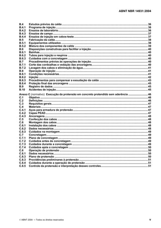 ABNT NBR 14931:2004 
Licença de uso exclusivo para Target Engenharia e Consultoria S/C Ltda.
 
Cópia impressa pelo sistema CENWEB em 28/07/2004 
B.4 Estudos prévios da calda ...................................................................................................................36 
B.4.1 Programa de injeção ...........................................................................................................................36 
B.4.2 Ensaios de laboratório........................................................................................................................36 
B.4.3 Ensaios de campo...............................................................................................................................37 
B.4.4 Ensaios de injeção em cabos-teste...................................................................................................37 
B.5 Fabricação da calda ............................................................................................................................38 
B.5.1 Equipamentos utilizados ....................................................................................................................38 
B.5.2 Mistura dos componentes da calda ..................................................................................................39 
B.6 Disposições construtivas para facilitar a injeção............................................................................40 
B.6.1 Bainhas.................................................................................................................................................40 
B.6.2 Tubos para injeção e respiros ...........................................................................................................40 
B.6.3 Cuidados com a concretagem ...........................................................................................................40 
B.7 Procedimentos prévios às operações de injeção............................................................................40 
B.7.1 Corte das cordoalhas e vedação das ancoragens...........................................................................40 
B.7.2 Lavagem dos cabos e eliminação da água.......................................................................................41 
B.8 Operação de injeção ...........................................................................................................................41 
B.8.1 Condições necessárias.......................................................................................................................41 
B.8.2 Injeção ..................................................................................................................................................42 
B.8.3 Procedimentos para compensar a exsudação da calda .................................................................43 
B.8.4 Proteção final das ancoragens ..........................................................................................................45 
B.9 Registro de dados ...............................................................................................................................45 
B.10 Acidentes de injeção...........................................................................................................................45 
Anexo C (normativo) Execução da protensão em concreto protendido sem aderência ..........................46 
C.1 Objetivo ................................................................................................................................................46 
C.2 Definições ............................................................................................................................................46 
C.3 Requisitos gerais.................................................................................................................................47 
C.4 Materiais ...............................................................................................................................................47 
C.4.1 Aços para armadura de protensão....................................................................................................47 
C.4.2 Capas PEAD.........................................................................................................................................47 
C.4.3 Ancoragens..........................................................................................................................................48 
C.5 Confecção dos cabos .........................................................................................................................48 
C.6 Montagem dos cabos..........................................................................................................................48 
C.6.1 Instalação dos cabos ..........................................................................................................................48 
C.6.2 Dados necessários..............................................................................................................................48 
C.8.3 Cuidados na montagem......................................................................................................................49 
C.7 Concretagem........................................................................................................................................49 
C.7.1 Plano de concretagem........................................................................................................................49 
C.7.2 Cuidados antes da concretagem.......................................................................................................49 
C.7.3 Cuidados durante a concretagem .....................................................................................................49 
C.7.4 Cuidados após a concretagem ..........................................................................................................50 
C.8 Operação de protensão ......................................................................................................................50 
C.8.1 Dados necessários..............................................................................................................................50 
C.8.3 Plano de protensão .............................................................................................................................50 
C.8.3 Providências preliminares à protensão ............................................................................................51 
C.8.4 Cuidados durante a operação de protensão ....................................................................................51 
C.8.5 Controle da protensão e interpretação desses controles...............................................................51 
© ABNT 2004 ─ Todos os direitos reservados v 
 