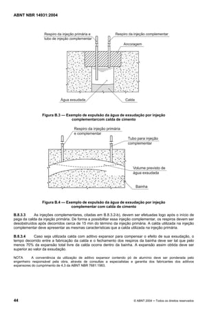 Licença de uso exclusivo para Target Engenharia e Consultoria S/C Ltda.
 
Cópia impressa pelo sistema CENWEB em 28/07/2004 
ABNT NBR 14931:2004 
Figura B.3 — Exemplo de expulsão da água de exsudação por injeção 
complementarcom calda de cimento 
Figura B.4 — Exemplo de expulsão da água de exsudação por injeção 
complementar com calda de cimento 
B.8.3.3 As injeções complementares, citadas em B.8.3.2-b), devem ser efetuadas logo após o início de 
pega da calda da injeção primária. De forma a possibilitar essa injeção complementar, os respiros devem ser 
desobstruídos após decorridos cerca de 15 min do término da injeção primária. A calda utilizada na injeção 
complementar deve apresentar as mesmas características que a calda utilizada na injeção primária. 
B.8.3.4 Caso seja utilizada calda com aditivo expansor para compensar o efeito de sua exsudação, o 
tempo decorrido entre a fabricação da calda e o fechamento dos respiros da bainha deve ser tal que pelo 
menos 70% da expansão total livre da calda ocorra dentro da bainha. A expansão assim obtida deve ser 
superior ao valor da exsudação. 
NOTA A conveniência da utilização de aditivo expansor contendo pó de alumínio deve ser ponderada pelo 
engenheiro responsável pela obra, através de consultas a especialistas e garantia dos fabricantes dos aditivos 
expansores do cumprimento de 4.3 da ABNT NBR 7681:1983. 
44 © ABNT 2004 ─ Todos os direitos reservados 
 