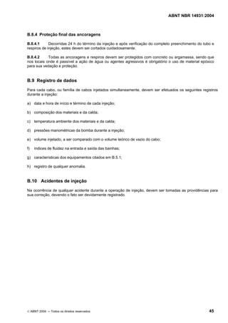 ABNT NBR 14931:2004 
Licença de uso exclusivo para Target Engenharia e Consultoria S/C Ltda.
 
Cópia impressa pelo sistema CENWEB em 28/07/2004 
B.8.4 Proteção final das ancoragens 
B.8.4.1 Decorridas 24 h do término da injeção e após verificação do completo preenchimento do tubo e 
respiros de injeção, estes devem ser cortados cuidadosamente. 
B.8.4.2 Todas as ancoragens e respiros devem ser protegidos com concreto ou argamassa, sendo que 
nos locais onde é passível a ação de água ou agentes agressivos é obrigatório o uso de material epóxico 
para sua vedação e proteção. 
B.9 Registro de dados 
Para cada cabo, ou família de cabos injetados simultaneamente, devem ser efetuados os seguintes registros 
durante a injeção: 
a) data e hora de início e término de cada injeção; 
b) composição dos materiais e da calda; 
c) temperatura ambiente dos materiais e da calda; 
d) pressões manométricas da bomba durante a injeção; 
e) volume injetado, a ser comparado com o volume teórico de vazio do cabo; 
f) índices de fluidez na entrada e saída das bainhas; 
g) características dos equipamentos citados em B.5.1; 
h) registro de qualquer anomalia. 
B.10 Acidentes de injeção 
Na ocorrência de qualquer acidente durante a operação de injeção, devem ser tomadas as providências para 
sua correção, devendo o fato ser devidamente registrado. 
© ABNT 2004 ─ Todos os direitos reservados 45 
 