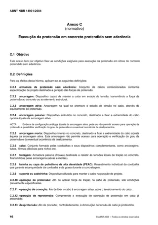 Licença de uso exclusivo para Target Engenharia e Consultoria S/C Ltda.
 
Cópia impressa pelo sistema CENWEB em 28/07/2004 
ABNT NBR 14931:2004 
Anexo C 
(normativo) 
Execução da protensão em concreto protendido sem aderência 
C.1 Objetivo 
Este anexo tem por objetivo fixar as condições exigíveis para execução da protensão em obras de concreto 
protendido sem aderência. 
C.2 Definições 
Para os efeitos desta Norma, aplicam-se as seguintes definições: 
C.2.1 armadura de protensão sem aderência: Conjunto de cabos confeccionados conforme 
especificação de projeto destinado a geração das forças de protensão. 
C.2.2 ancoragem: Dispositivo capaz de manter o cabo em estado de tensão, transmitindo a força de 
protensão ao concreto ou ao elemento estrutural. 
C.2.3 ancoragem ativa: Ancoragem na qual se promove o estado de tensão no cabo, através do 
equipamento de protensão. 
C.2.4 ancoragem passiva: Dispositivo embutido no concreto, destinado a fixar a extremidade do cabo 
oposta àquela da ancoragem ativa. 
NOTA Embora de configuração análoga àquela da ancoragem ativa, pode ou não permitir acesso para operação de 
protensão e possibilitar verificação do grau de protensão e a eventual ocorrência de deslizamentos. 
C.2.5 ancoragem morta: Dispositivo imerso no concreto, destinado a fixar a extremidade do cabo oposta 
àquela da ancoragem ativa. Esta ancoragem não permite acesso para operação e verificação do grau de 
protensão e da eventual ocorrência de deslizamento. 
C.2.6 cabo: Conjunto formado pelas cordoalhas e seus dispositivos complementares, como ancoragens, 
tubos, fôrmas plásticas para nichos etc. 
C.2.7 fretagem: Armadura passiva (frouxa) destinada a resistir às tensões locais de tração no concreto. 
Transmitidas pelas ancoragens (ativas e mortas). 
C.2.8 bainha ou capa de polietileno de alta densidade (PEAD): Revestimento individual da cordoalha 
que garante estanqueidade da cordoalha e da graxa durante a concretagem. 
C.2.9 suporte ou cadeirinha: Dispositivo utilizado para manter o cabo na posição de projeto. 
C.2.10 operação de protensão: Ato de aplicar força de tração no cabo de protensão, sob condições 
previamente especificadas. 
C.2.11 operação de cravação: Ato de fixar o cabo à ancoragem ativa, após o tensionamento do cabo. 
C.2.12 operação de reprotensão: Compreende a execução de operação de protensão em cabo já 
protendido. 
C.2.13 desprotensão: Ato de proceder, controladamente, à diminuição de tensão de cabo já protendido. 
46 © ABNT 2004 ─ Todos os direitos reservados 
 
