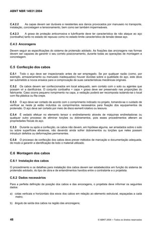 Licença de uso exclusivo para Target Engenharia e Consultoria S/C Ltda.
 
Cópia impressa pelo sistema CENWEB em 28/07/2004 
ABNT NBR 14931:2004 
C.4.2.2 As capas devem ser duráveis e resistentes aos danos provocados por manuseio no transporte, 
instalação, concretagem e tensionamento, bem como ser também impermeáveis. 
C.4.2.3 A graxa de proteção anticorrosiva e lubrificante deve ter característica de não ataque ao aço 
(cordoalha) tanto no estado de repouso como no estado limite característico de tensão desse aço. 
C.4.3 Ancoragens 
Devem seguir as especificações do sistema de protensão adotado. As fixações das ancoragens nas formas 
devem ser capazes de garantir o seu correto posicionamento, durante todas as operações de montagem e 
concretagem. 
C.5 Confecção dos cabos 
C.5.1 Todo o aço deve ser inspecionado antes de ser empregado. Se por qualquer razão (como, por 
exemplo, armazenamento ou manuseio inadequados) houver dúvidas sobre a qualidade do aço, este deve 
ser submetido a novos ensaios para a comprovação de suas características mecânicas originais. 
C.5.2 Os cabos devem ser confeccionados em local adequado, sem contato com o solo ou agentes que 
possam vir a danificá-los. O conjunto cordoalha + capa + graxa deve ser preservado nas proporções do 
fabricante. Caso ocorra pequeno rompimento na capa, a vedação poderá ser recomposta isolando-se o local 
com fita plástica ou fita crepe. 
C.5.3 O aço deve ser cortado de acordo com o comprimento indicado no projeto, tomando-se o cuidado de 
verificar se neste já estão incluídos os comprimentos necessários para fixação dos equipamentos de 
protensão. O aço deve ser cortado por meio de disco esmeril rotativo ou tesoura. 
C.5.4 É vedado efetuar no elemento tensor o endireitamento através de máquinas endireitadoras ou 
qualquer outro processo de eliminar torções ou dobramentos, pois esses procedimentos alteram as 
propriedades físicas do aço. 
C.5.5 Durante ou após a confecção, os cabos não devem, em hipótese alguma, ser arrastados sobre o solo 
ou sobre superfícies abrasivas, não devendo ainda sofrer dobramentos ou torções que neles possam 
introduzir defeitos ou deformações permanentes. 
C.5.6 O processo de confecção dos cabos deve prever métodos de marcação e documentação adequada, 
de modo a garantir a identificação de todo o material utilizado. 
C.6 Montagem dos cabos 
C.6.1 Instalação dos cabos 
O procedimento e os detalhes para instalação dos cabos devem ser estabelecidos em função do sistema de 
protensão adotado, do tipo de obra e de entendimentos havidos entre o contratante e o projetista. 
C.6.2 Dados necessários 
Para a perfeita definição da posição dos cabos e das ancoragens, o projetista deve informar os seguintes 
dados: 
a) cotas verticais e horizontais dos eixos dos cabos em relação ao elemento estrutural, espaçadas a cada 
metro; 
b) ângulo de saída dos cabos na região das ancoragens; 
48 © ABNT 2004 ─ Todos os direitos reservados 
 