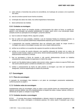 ABNT NBR 14931:2004 
Licença de uso exclusivo para Target Engenharia e Consultoria S/C Ltda.
 
Cópia impressa pelo sistema CENWEB em 28/07/2004 
c) cotas verticais e horizontais dos pontos de concordância, de mudanças de curvatura e de cruzamento 
dos cabos; 
d) raios de curvatura quando houver trechos circulares; 
e) numeração dos cabos nas vistas, nos cortes longitudinais e transversais; 
f) desvio admissíveis nas medidas. 
C.6.3 Cuidados na montagem 
Cuidados especiais devem ser tomados durante o posicionamento dos cabos na forma, no sentido de 
garantir a sua colocação nas posições estabelecidas no projeto, assim como a sua manutenção nestas 
posições durante as operações de concretagem, cumprindo salientar: 
a) locar os cabos em relação à fôrma, segundo o projeto; 
b) fixar os cabos em suas posições, mediante o uso de travessas fixadas às armaduras passivas, ou 
através do uso de suportes (cadeirinhas) independentes especiais que se fizerem necessários; 
c) o espaçamento dos suportes (cadeirinhas) deve ser suficiente para resistir às cargas durante a 
montagem dos cabos e concretagem da peça, bem como impedir deslocamentos; 
d) verificar se os estribos ou os suportes são capazes de suportar os cabos sem flambar; 
e) verificar se os pontos de suporte oferecem uma superfície adequada de contato com os cabos, de 
maneira a evitar mossas, rasgos ou outros danos. Devem também possibilitar fixação que evite possíveis 
deslocamentos horizontais ou verticais; 
f) fixar as ancoragens à fôrma de maneira a não permitir deslocamentos durante os trabalhos 
subseqüentes ou penetrações de argamassa no interior dos cabos; 
g) revestir com fita plástica todas as regiões onde ocorrem cortes, rasgos ou danos na capa de PEAD, para 
não ocorrer perda de graxa e contato da cordoalha com o concreto; 
h) verificar o posicionamento do trecho do cabo próximo à ancoragem, que deve ser rigorosamente 
assegurado, conforme especificação do sistema de protensão. 
C.7 Concretagem 
C.7.1 Plano de concretagem 
A operação de concretagem deve obedecer a um plano de concretagem previamente estabelecido, 
conforme prescrito na seção 9. 
C.7.2 Cuidados antes da concretagem 
Imediatamente antes da concretagem, todos os cabos e seus suportes devem ser inspecionados para se 
detectar eventuais defeitos, tais como desalinhamentos no traçado dos cabos, mossas, rupturas, orifícios ou 
deficiências de rigidez ou vedação na capa PEAD. 
C.7.3 Cuidados durante a concretagem 
C.7.3.1 O concreto deve possuir trabalhabilidade e diâmetro máximo do agregado compatíveis com o 
espaçamento dos cabos, ancoragens e armaduras passivas. Em certos casos é necessário que a obra 
© ABNT 2004 ─ Todos os direitos reservados 49 
 