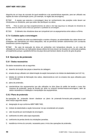 Licença de uso exclusivo para Target Engenharia e Consultoria S/C Ltda.
 
Cópia impressa pelo sistema CENWEB em 28/07/2004 
ABNT NBR 14931:2004 
disponha de um traço de concreto de igual resistência e de características especiais, para ser utilizado nas 
regiões de maior concentração (como, por exemplo, na região das ancoragens). 
C.7.3.2 A equipe que executa a concretagem deve ter conhecimento das posições onde devem ser 
introduzidos os vibradores, para que estes não danifiquem os cabos. 
NOTA Para os casos que haja congestionamentos de cabos e não haja segurança na utilização de vibradores de 
imersão, deve-se utilizar outros meios que garantam a qualidade da concretagem. 
C.7.3.3 O diâmetro dos vibradores deve ser compatível com os espaçamentos entre cabos e a fôrma. 
C.7.4 Cuidados após a concretagem 
C.7.4.1 No sentido de evitar sua deterioração e manter a limpeza, as extremidades dos cabos devem ser 
protegidas das intempéries por meios adequados, não se permitindo também dobramentos com curvaturas 
excessivas e pontos angulosos. 
C.7.4.2 No caso de execução de obras em ambientes com temperatura elevada, ou em caso de 
utilização de cura térmica, as implicações desses efeitos térmicos devem ser levadas em conta pelo projetista, 
principalmente porque o gradiente térmico da peça deve permanecer abaixo do ponto de gota da graxa. 
C.8 Operação de protensão 
C.8.1 Dados necessários 
Os dados necessários são os seguintes: 
a) desenho de locação das peças e desenhos de cablagem; 
b) ensaios de aço utilizado com determinação da seção transversal e do módulo de elasticidade (ver A.8.1-b); 
c) tabelas de controle de fabricação dos cabos, relacionando-os com os ensaios dos aços utilizados para 
sua confecção; 
d) plano de protensão; 
e) características dos equipamentos que são utilizados na obra (área do pistão de tensão e curso dos 
macacos de protensão, perda de tensão por atrito no conjunto bomba-macaco-ancoragem), além de 
dados necessários à instalação e manipulação dos equipamentos. 
C.8.2 Plano de protensão 
As operações de protensão devem obedecer ao plano de protensão fornecido pelo projetista, o qual 
deve indicar seguintes dados: 
a) designação do aço conforme ABNT NBR 7483; 
b) módulo de elasticidade e seção transversal do aço considerado em projeto; 
c) valor da perda por acomodação da ancoragem; 
d) coeficiente do atrito cabo-capa engraxada; 
e) coeficiente de perdas devido às ondulações parasitas; 
f) resistência mínima do concreto, necessária para o início das operações de protensão; 
50 © ABNT 2004 ─ Todos os direitos reservados 
 