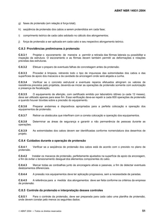 ABNT NBR 14931:2004 
Licença de uso exclusivo para Target Engenharia e Consultoria S/C Ltda.
 
Cópia impressa pelo sistema CENWEB em 28/07/2004 
g) fases de protensão (em relação à força total); 
h) seqüência de protensão dos cabos a serem protendidos em cada fase; 
i) comprimento teórico de cada cabo adotado no cálculo dos alongamentos; 
j) força de protensão a ser aplicada em cada cabo e seu respectivo alongamento teórico. 
C.8.3 Providências preliminares à protensão 
C.8.3.1 Projetar o escoramento de maneira a permitir a retirada das fôrmas laterais ou possibilitar a 
inspeção da estrutura. O escoramento e as fôrmas devem também permitir as deformações e rotações 
previstas das estruturas. 
C.8.3.2 Efetuar o preparo de eventuais falhas de concretagem antes da protensão. 
C.8.3.3 Proceder à limpeza, retirando todo o tipo de impurezas das extremidades dos cabos e das 
superfícies de apoio dos macacos e da cavidade da ancoragem onde será alojada a cunha. 
C.8.3.4 Verificar se o concreto estrutural e eventuais reparos efetuados atingiram os valores de 
resistência previstos pelo projetista, devendo-se iniciar as operações de protensão somente com autorização 
e presença da fiscalização. 
C.8.3.5 O equipamento de aferição, com certificado emitido por laboratório idôneo (a cada 12 meses), 
deve ser utilizado apenas para esse fim. Essa verificação deve-se repetir a cada 600 operações de protensão 
e quando houver dúvidas sobre a precisão do equipamento. 
C.8.3.6 Preparar andaimes e dispositivos apropriados para a perfeita colocação e operação dos 
equipamentos de protensão. 
C.8.3.7 Retirar os obstáculos que interfiram com a correta colocação e operação dos equipamentos. 
C.8.3.8 Determinar as áreas de segurança e garantir a não permanência de pessoas durante as 
operações. 
C.8.3.9 As extremidades dos cabos devem ser identificadas conforme nomenclatura dos desenhos de 
projeto. 
C.8.4 Cuidados durante a operação de protensão 
C.8.4.1 Verificar se a seqüência de protensão dos cabos está de acordo com o previsto no plano de 
protensão. 
C.8.4.2 Instalar os macacos de protensão, perfeitamente ajustados na superfície de apoio da ancoragem, 
a fim de evitar o tensionamento desigual dos elementos componentes do cabo. 
C.8.4.3 Marcar todas as cordoalhas junto às ancoragens ativas e passivas, a fim de detectar eventuais 
deslizamentos diferenciais. 
C.8.4.4 A pressão nos equipamentos deve ter aplicação progressiva, sem a necessidade de paradas. 
C.8.4.5 A referência para a medida dos alongamentos deve ser feita conforme os critérios da empresa 
de protensão. 
C.8.5 Controle da protensão e interpretação desses controles 
C.8.5.1 Para o controle da protensão, deve ser preparada para cada cabo uma planilha de protensão, 
onde devem constar pelo menos os seguintes dados: 
© ABNT 2004 ─ Todos os direitos reservados 51 
 