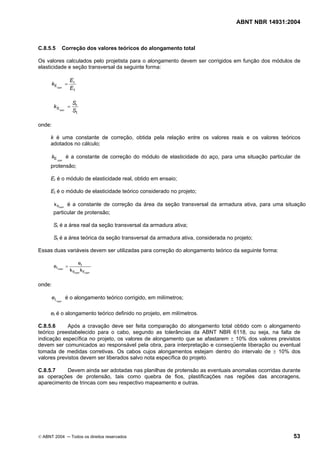 ABNT NBR 14931:2004 
Licença de uso exclusivo para Target Engenharia e Consultoria S/C Ltda.
 
Cópia impressa pelo sistema CENWEB em 28/07/2004 
C.8.5.5 Correção dos valores teóricos do alongamento total 
Os valores calculados pelo projetista para o alongamento devem ser corrigidos em função dos módulos de 
elasticidade e seção transversal da seguinte forma: 
r 
t 
k = E 
Ecorr E 
k = S 
r 
t 
Scorr S 
onde: 
k é uma constante de correção, obtida pela relação entre os valores reais e os valores teóricos 
adotados no cálculo; 
corr kE é a constante de correção do módulo de elasticidade do aço, para uma situação particular de 
protensão; 
Er é o módulo de elasticidade real, obtido em ensaio; 
Et é o módulo de elasticidade teórico considerado no projeto; 
kScorr é a constante de correção da área da seção transversal da armadura ativa, para uma situação 
particular de protensão; 
Sr é a área real da seção transversal da armadura ativa; 
St é a área teórica da seção transversal da armadura ativa, considerada no projeto; 
Essas duas variáveis devem ser utilizadas para correção do alongamento teórico da seguinte forma: 
t 
e = e 
t, k k 
S E 
corr corr 
corr 
onde: 
corr et, é o alongamento teórico corrigido, em milímetros; 
et é o alongamento teórico definido no projeto, em milímetros. 
C.8.5.6 Após a cravação deve ser feita comparação do alongamento total obtido com o alongamento 
teórico preestabelecido para o cabo, segundo as tolerâncias da ABNT NBR 6118, ou seja, na falta de 
indicação específica no projeto, os valores de alongamento que se afastarem ± 10% dos valores previstos 
devem ser comunicados ao responsável pela obra, para interpretação e conseqüente liberação ou eventual 
tomada de medidas corretivas. Os cabos cujos alongamentos estejam dentro do intervalo de ± 10% dos 
valores previstos devem ser liberados salvo nota específica do projeto. 
C.8.5.7 Devem ainda ser adotadas nas planilhas de protensão as eventuais anomalias ocorridas durante 
as operações de protensão, tais como quebra de fios, plastificações nas regiões das ancoragens, 
aparecimento de trincas com seu respectivo mapeamento e outras. 
© ABNT 2004 ─ Todos os direitos reservados 53 
