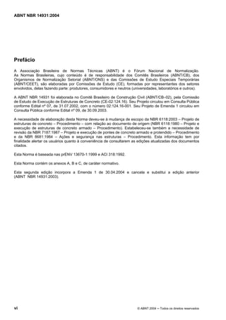 Licença de uso exclusivo para Target Engenharia e Consultoria S/C Ltda.
 
Cópia impressa pelo sistema CENWEB em 28/07/2004 
ABNT NBR 14931:2004 
Prefácio 
A Associação Brasileira de Normas Técnicas (ABNT) é o Fórum Nacional de Normalização. 
As Normas Brasileiras, cujo conteúdo é de responsabilidade dos Comitês Brasileiros (ABNT/CB), dos 
Organismos de Normalização Setorial (ABNT/ONS) e das Comissões de Estudo Especiais Temporárias 
(ABNT/CEET), são elaboradas por Comissões de Estudo (CE), formadas por representantes dos setores 
envolvidos, delas fazendo parte: produtores, consumidores e neutros (universidades, laboratórios e outros). 
A ABNT NBR 14931 foi elaborada no Comitê Brasileiro de Construção Civil (ABNT/CB–02), pela Comissão 
de Estudo de Execução de Estruturas de Concreto (CE-02:124.16). Seu Projeto circulou em Consulta Pública 
conforme Edital nº 07, de 31.07.2002, com o número 02:124.16-001. Seu Projeto de Emenda 1 circulou em 
Consulta Pública conforme Edital nº 09, de 30.09.2003. 
A necessidade de elaboração desta Norma deveu-se à mudança de escopo da NBR 6118:2003 – Projeto de 
estruturas de concreto – Procedimento – com relação ao documento de origem (NBR 6118:1980 – Projeto e 
execução de estruturas de concreto armado – Procedimento). Estabeleceu-se também a necessidade de 
revisão da NBR 7187:1987 – Projeto e execução de pontes de concreto armado e protendido – Procedimento 
e da NBR 8681:1984 – Ações e segurança nas estruturas – Procedimento. Esta informação tem por 
finalidade alertar os usuários quanto à conveniência de consultarem as edições atualizadas dos documentos 
citados. 
Esta Norma é baseada nas prENV 13670-1:1999 e ACI 318:1992. 
Esta Norma contém os anexos A, B e C, de caráter normativo. 
Esta segunda edição incorpora a Emenda 1 de 30.04.2004 e cancela e substitui a edição anterior 
(ABNT NBR 14931:2003). 
vi © ABNT 2004 ─ Todos os direitos reservados 
 