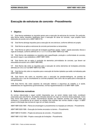 Licença de uso exclusivo para Target Engenharia e Consultoria S/C Ltda.
 
Cópia impressa pelo sistema CENWEB em 28/07/2004 
NORMA BRASILEIRA ABNT NBR 14931:2004 
Execução de estruturas de concreto - Procedimento 
1 Objetivo 
1.1 Esta Norma estabelece os requisitos gerais para a execução de estruturas de concreto. Em particular, 
esta Norma define requisitos detalhados para a execução de obras de concreto, cujos projetos foram 
elaborados de acordo com a ABNT NBR 6118. 
1.2 Esta Norma abrange requisitos para a execução de uma estrutura, conforme definido em projeto. 
1.3 Esta Norma se aplica a estruturas de concreto permanentes ou temporárias. 
1.4 Esta Norma se aplica à execução de fundação superficial, sapata, “radier”, sapata associada, blocos e 
vigas de fundação, conforme definido em 3.1 a 3.7 e 3.30 da ABNT NBR 6122:1996. 
1.5 Esta Norma não estabelece os requisitos para especificação, produção e conformidade do concreto, 
que devem seguir o que estabelece a ABNT NBR 12655. 
1.6 Esta Norma não se aplica à produção de elementos pré-moldados de concreto, que devem ser 
executados de acordo com a ABNT NBR 9062. 
1.7 Esta Norma não cobre os requisitos para a execução de certos elementos de fundações profundas 
definidos em 3.8 a 3.21 da ABNT NBR 6122:1996. 
1.8 Esta Norma não cobre os requisitos para a execução de tirantes injetados que estão normalizados pela 
ABNT NBR 5629. 
1.9 Esta Norma não cobre os requisitos para a execução de paredes-diafragma, de paredes de 
contenções com o uso de chumbadores ou concreto projetado, bem como não se aplica para a execução de 
solo grampeado. 
1.10 Esta Norma não cobre aspectos da execução relativos à segurança do trabalho e à saúde, 
estabelecidos em regulamentos governamentais, normas regulamentadoras e na ABNT NBR 12284. 
2 Referências normativas 
As normas relacionadas a seguir contêm disposições que, ao serem citadas neste texto, constituem 
prescrições para esta Norma. As edições indicadas estavam em vigor no momento desta publicação. Como 
toda norma está sujeita a revisão, recomenda-se àqueles que realizam acordos com base nesta que 
verifiquem a conveniência de se usarem as edições mais recentes das normas citadas a seguir. A ABNT 
possui a informação das normas em vigor em um dado momento. 
ABNT NBR 5426:1985 – Planos de amostragem e procedimentos na inspeção por atributos – Procedimento 
ABNT NBR 5629:1996 – Execução de tirantes ancorados no terreno – Procedimento 
ABNT NBR 6118:2003 – Projeto de estruturas de concreto – Procedimento 
ABNT NBR 6122:1996 – Projeto e execução de fundações – Procedimento 
© ABNT 2004 ─ Todos os direitos reservados 1 
 