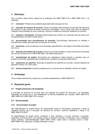 ABNT NBR 14931:2004 
Licença de uso exclusivo para Target Engenharia e Consultoria S/C Ltda.
 
Cópia impressa pelo sistema CENWEB em 28/07/2004 
3 Definições 
Para os efeitos desta Norma, aplicam-se as definições das ABNT NBR 6118 e ABNT NBR 6122, e as 
seguintes: 
3.1 construtor: Profissional ou entidade responsável pela execução da obra. 
3.2 execução da estrutura de concreto: Todas as atividades desenvolvidas na execução das estruturas 
de concreto, ou seja, sistema de fôrmas, armaduras, concretagem, cura e outras, bem como as relativas à 
inspeção e documentação de como construído, incluindo a análise do controle de resistência do concreto. 
3.3 inspeção e fiscalização: Atividades desenvolvidas para verificar se a execução está de acordo com 
as especificações do projeto e desta Norma. 
3.4 documentação para procedimentos de execução: Documentação descrevendo os métodos e 
procedimentos usados para execução da estrutura de concreto. 
3.5 tolerâncias: Limite de diferença entre dimensões especificadas ou de projeto e dimensões executadas 
(ver 9.2.4). 
3.6 elemento pré-moldado de concreto: Produto de concreto moldado e curado em local que não aquele 
de uso final, de acordo com a ABNT NBR 9062, não objeto desta Norma. 
3.7 especificações de projeto: Documentos que estabelecem dados técnicos e requisitos para um 
projeto em particular, preparados para complementar e qualificar os requisitos desta Norma. 
3.8 acabamento da superfície: Descrição da aparência da superfície de concreto, incluindo aspectos de 
geometria, textura, cor, entre outros. 
3.9 estrutura temporária: Estrutura projetada para um curto período de utilização, definido em projeto. 
4 Simbologia 
Para os efeitos desta Norma, aplicam-se os símbolos estabelecidos na ABNT NBR 6118. 
5 Requisitos gerais 
5.1 Projeto estrutural e de fundações 
A execução da estrutura de concreto deve ser baseada em projetos de estruturas e de fundações, 
elaborados de acordo com o que estabelecem as Normas Brasileiras (por exemplo, ABNT NBR 6118, 
ABNT NBR 6122, ABNT NBR 7187 e outras). 
5.2 Documentação 
5.2.1 Documentação do projeto 
Nas especificações de projeto devem ser apresentadas todas as informações necessárias e todos os 
requisitos técnicos para a execução da estrutura de concreto, conforme estabelece a seção 5 da 
ABNT NBR 6118:2003. 
As especificações de projeto devem considerar e fazer referência a normas nacionais e requisitos 
específicos do local da obra, com respeito a todos os aspectos inerentes à construção, como: instalações 
contra incêndios, impermeabilizações (ABNT NBR 12190), ações sobre a estrutura (como o vento, 
ABNT NBR 6123), segurança, condição ambiental, e outros. 
© ABNT 2004 ─ Todos os direitos reservados 3 
 