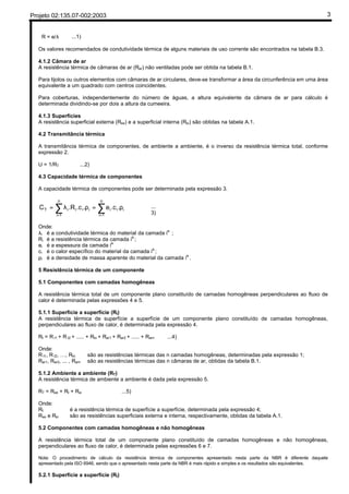 Projeto 02:135.07-002:2003 3
R = e/λ ...1)
Os valores recomendados de condutividade térmica de alguns materiais de uso corrente são encontrados na tabela B.3.
4.1.2 Câmara de ar
A resistência térmica de câmaras de ar (Rar) não ventiladas pode ser obtida na tabela B.1.
Para tijolos ou outros elementos com câmaras de ar circulares, deve-se transformar a área da circunferência em uma área
equivalente a um quadrado com centros coincidentes.
Para coberturas, independentemente do número de águas, a altura equivalente da câmara de ar para cálculo é
determinada dividindo-se por dois a altura da cumeeira.
4.1.3 Superfícies
A resistência superficial externa (Rse) e a superficial interna (Rsi) são obtidas na tabela A.1.
4.2 Transmitância térmica
A transmitância térmica de componentes, de ambiente a ambiente, é o inverso da resistência térmica total, conforme
expressão 2.
U = 1/RT ...2)
4.3 Capacidade térmica de componentes
A capacidade térmica de componentes pode ser determinada pela expressão 3.
ii
n
1i
iiii
n
1i
iT ..ce..c.RC ρ=ρλ= ∑∑ ==
...
3)
Onde:
λi é a condutividade térmica do material da camada i
a.
;
Ri é a resistência térmica da camada i
a.
;
ei é a espessura da camada i
a.
ci é o calor específico do material da camada i
a.
;
ρi é a densidade de massa aparente do material da camada i
a.
.
5 Resistência térmica de um componente
5.1 Componentes com camadas homogêneas
A resistência térmica total de um componente plano constituído de camadas homogêneas perpendiculares ao fluxo de
calor é determinada pelas expressões 4 e 5.
5.1.1 Superfície a superfície (Rt)
A resistência térmica de superfície a superfície de um componente plano constituído de camadas homogêneas,
perpendiculares ao fluxo de calor, é determinada pela expressão 4.
Rt = R t1 + R t2 + ..... + Rtn + Rar1 + Rar2 + ..... + Rarn ...4)
Onde:
R t1, R t2, …, Rtn são as resistências térmicas das n camadas homogêneas, determinadas pela expressão 1;
Rar1, Rar2, ... , Rarn são as resistências térmicas das n câmaras de ar, obtidas da tabela B.1.
5.1.2 Ambiente a ambiente (RT)
A resistência térmica de ambiente a ambiente é dada pela expressão 5.
RT = Rse + Rt + Rsi ...5)
Onde:
Rt é a resistência térmica de superfície a superfície, determinada pela expressão 4;
Rse e Rsi são as resistências superficiais externa e interna, respectivamente, obtidas da tabela A.1.
5.2 Componentes com camadas homogêneas e não homogêneas
A resistência térmica total de um componente plano constituído de camadas homogêneas e não homogêneas,
perpendiculares ao fluxo de calor, é determinada pelas expressões 6 e 7.
Nota: O procedimento de cálculo da resistência térmica de componentes apresentado nesta parte da NBR é diferente daquele
apresentado pela ISO 6946, sendo que o apresentado nesta parte da NBR é mais rápido e simples e os resultados são equivalentes.
5.2.1 Superfície a superfície (Rt)
 