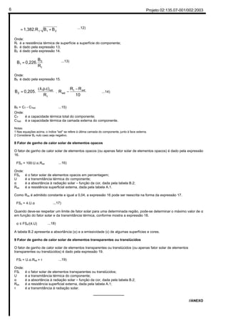 Projeto 02:135.07-001/002:20036
21t BB.1,382.R +=ϕ ...12)
Onde:
Rt é a resistência térmica de superfície a superfície do componente;
B1 é dado pela expressão 13;
B2 é dado pela expressão 14.
t
0
1
R
B
0,226.B = ...13)
Onde:
B0 é dado pela expressão 15.





 −
−




 ρλ
=
10
RR
R
R
.c).
0,205.B extt
ext
t
ext
2 .
(
...14)
Onde:
CT é a capacidade térmica total do componente;
CText é a capacidade térmica da camada externa do componente.
Notas:
1 Nas equações acima, o índice "ext" se refere à última camada do componente, junto à face externa.
2 Considerar B2 nulo caso seja negativo.
8 Fator de ganho de calor solar de elementos opacos
O fator de ganho de calor solar de elementos opacos (ou apenas fator solar de elementos opacos) é dado pela expressão
16.
FSo = 100.U.α.Rse ...16)
Onde:
FSo é o fator solar de elementos opacos em percentagem;
U é a transmitância térmica do componente;
α é a absortância à radiação solar – função da cor, dada pela tabela B.2;
Rse é a resistência superficial externa, dada pela tabela A.1.
Como Rse é admitido constante e igual a 0,04, a expressão 16 pode ser reescrita na forma da expressão 17.
FSo = 4.U.α ...17)
Quando deve-se respeitar um limite de fator solar para uma determinada região, pode-se determinar o máximo valor de α
em função do fator solar e da transmitância térmica, conforme mostra a expressão 18.
α ≤ FSo/(4.U) ...18)
A tabela B.2 apresenta a absortância (α) e a emissividade (ε) de algumas superfícies e cores.
9 Fator de ganho de calor solar de elementos transparentes ou translúcidos
O fator de ganho de calor solar de elementos transparentes ou translúcidos (ou apenas fator solar de elementos
transparentes ou translúcidos) é dado pela expressão 19.
FSt = U.α.Rse + τ ...19)
Onde:
FSt é o fator solar de elementos transparentes ou translúcidos;
U é a transmitância térmica do componente;
α é a absortância à radiação solar – função da cor, dada pela tabela B.2;
Rse é a resistência superficial externa, dada pela tabela A.1;
τ é a transmitância à radiação solar.
________________
//ANEXO
B0 = CT - CText ...15)
 