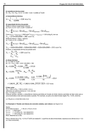 Projeto 02:135.07-001/002:200312
b) resistência térmica total:
RT = Rsi + Rt + Rse = 0,13 + 0,1296 + 0,04 = 0,2996 (m2
.K)/W
c) transmitância térmica:
34,3
2996,0
1
R
1
U
T
=== W/(m2
.K)
d) capacidade térmica da parede:
Seção A (reboco+argamassa+reboco):
Aa= 0,01 x 0,19 + 0,01 x 0,06 = 0,0025 m2
( ) ( ) ( )rebocoamassaargreboco
3
1i
iiiTa .c.e.c.e.c.e.c.eC ρ+ρ+ρ=ρ= ∑=
Como ρreboco = ρargamassa = 2000 kg/m3
e creboco = cargamassa = 1,00 kJ/(kg.K), tem-se:
2602000x00,1x13,0CTa == kJ/(m2
.K)
Seção B (reboco + tijolo + reboco):
Ab = 0,05 x 0,19 = 0,0095 m2
( ) ( ) ( )rebococerâmicareboco
3
1i
iiiTb .c.e.c.e.c.e.c.eC ρ+ρ+ρ=ρ= ∑=
2122000x00,1x02,01600x92,0x09,02000x00,1x02,0CTb =++= kJ/(m2
.K)
Portanto, a capacidade térmica da parede será:
220
C
A
C
A
AA
C
Tb
b
Ta
a
ba
T =
+
+
= kJ/(m
2
.K)
e) atraso térmico:
Rt = 0,1296 (m
2
.K)/W
B0 = CT - CText = 220 – 0,02.1,00.2000 = 180
313,9
0,1296
180
0,226.
R
B
0,226.B
t
0
1 ===





 −
−




 ρλ
=
10
RR
R
R
.c).
0,205.B extt
ext
t
ext
2 .
(
( ) 22,4
10
1,15
0,020,1296
1,15
0,02
.
0,1296
.1,00)(1,15.2000
0,205.B ext
2 =









 −
−





=
3,322,4313,996.1,382.0,12BB.1,382.R 21t =+=+=ϕ horas
f) fator solar:
FSo = 100.U.α.Rse = 100.U.α.0,04 = 4.U.α
Utilizando cor externa branca (α = 0,3), tem-se:
FSo = 4.3,34.0,3 = 4,0%
Pode-se verificar, também, a absortância máxima permitida em função do limite máximo permitido de fator solar para a
zona bioclimática onde será executada a parede. Por exemplo, se para uma determinada região FSo < 5,5%, teremos:
α ≤ FSo/(4.U.) ≤ 5,5/(100.3,34) ≤ 0,4
C.2 Exemplo 2: Parede com blocos de concreto colados, sem reboco (ver figura C.2)
Dados:
Dimensões do bloco = 39 cm x 19 cm x 9 cm
ρconcreto = 2400 kg/m3
λconcreto = 1,75 W/(m.K) (ver tabela B.3)
cconcreto = 1,00 kJ/(kg.K) (ver tabela B.3)
Nota: despresa-se a cola.
Para a câmara de ar, Rar = 0,16 (m2
.K)/W (ver tabela B.1, superfície de alta emissividade, espessura da câmara de ar = 5,0
cm, fluxo horizontal).
Tab. A1 (p.7)
Somatório do conjunto de resistências
térmicas correspondentes às camadas de
um elemento ou componente, incluindo as
resistências superficiais interna e externa.
Quanto de radiação atravesssa um elemento
em relação a quanto de radiação que incediu.
Capacidade do material de ser
atravessado por um fluxo de calor
Quanto de energia é necessário para alterar
em 1ºC a temperatura do ambiente
Quanto que a parede transmite de radiação
em relação a quanto que ela recebeu
0,2
4
4x3,34x0,2=2,67%
Tab. A1 (p.7)
Tab. B2 (p.8)
(13,36)
Quanto de radiação absorve um elemento em relação
a quanto de radiação que incediu
 