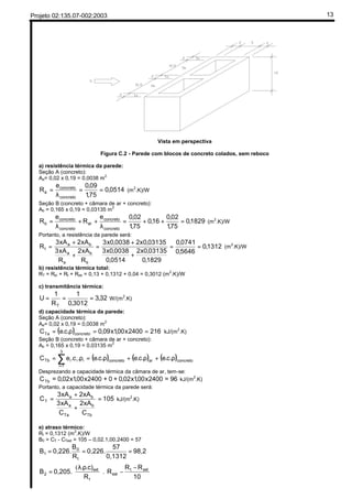 Projeto 02:135.07-002:2003 13
Vista em perspectiva
Figura C.2 - Parede com blocos de concreto colados, sem reboco
a) resistência térmica da parede:
Seção A (concreto):
Aa= 0,02 x 0,19 = 0,0038 m2
0514,0
75,1
09,0e
R
concreto
concreto
a ==
λ
= (m2
.K)/W
Seção B (concreto + câmara de ar + concreto):
Ab = 0,165 x 0,19 = 0,03135 m
2
1829,0
75,1
02,0
16,0
75,1
02,0e
R
e
R
concreto
concreto
ar
concreto
concreto
b =++=
λ
++
λ
= (m
2
.K)/W
Portanto, a resistência da parede será:
1312,0
5646,0
0741,0
1829,0
03135,0x2
0514,0
0038,0x3
03135,0x20038,0x3
R
xA2
R
xA3
xA2xA3
R
b
b
a
a
ba
t ==
+
+
=
+
+
= (m
2
.K)/W
b) resistência térmica total:
RT = Rsi + Rt + Rse = 0,13 + 0,1312 + 0,04 = 0,3012 (m
2
.K)/W
c) transmitância térmica:
32,3
3012,0
1
R
1
U
T
=== W/(m
2
.K)
d) capacidade térmica da parede:
Seção A (concreto):
Aa= 0,02 x 0,19 = 0,0038 m
2
( ) 2162400x00,1x09,0.c.eC concretoTa ==ρ= kJ/(m
2
.K)
Seção B (concreto + câmara de ar + concreto):
Ab = 0,165 x 0,19 = 0,03135 m
2
( ) ( ) ( )concretoarconcreto
3
1i
iiiTb .c.e.c.e.c.e.c.eC ρ+ρ+ρ=ρ= ∑=
Desprezando a capacidade térmica da câmara de ar, tem-se:
96=2400x00,1x02,0+0+2400x00,1x02,0=CTb kJ/(m2
.K)
Portanto, a capacidade térmica da parede será:
105
C
xA2
C
xA3
xA2xA3
C
Tb
b
Ta
a
ba
T =
+
+
= kJ/(m2
.K)
e) atraso térmico:
Rt = 0,1312 (m2
.K)/W
B0 = CT - CText = 105 – 0,02.1,00.2400 = 57
98,2
0,1312
57
0,226.
R
B
0,226.B
t
0
1 ===





 −
−




 ρλ
=
10
RR
R
R
.c).
0,205.B extt
ext
t
ext
2 .
(
AR: Tab.B1 (p.8) R = e/λ
0,16=0,05/λ −−> λ= 0,3125
Tab.A1 (p.7)
Item 6.3 (p.5)
R = e/λ
 