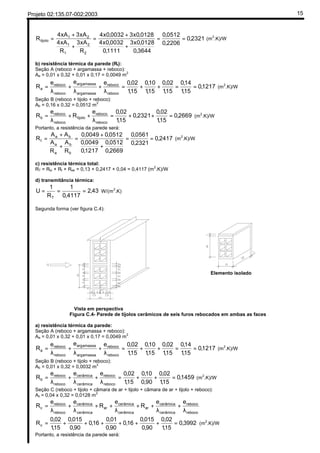 Projeto 02:135.07-002:2003 15
2321,0
2206,0
0512,0
3644,0
0128,0x3
1111,0
0032,0x4
0128,0x30032,0x4
R
xA3
R
xA4
xA3xA4
R
2
2
1
1
21
tijolo ==
+
+
=
+
+
= (m2
.K)/W
b) resistência térmica da parede (Rt):
Seção A (reboco + argamassa + reboco):
Aa = 0,01 x 0,32 + 0,01 x 0,17 = 0,0049 m2
1217,0
15,1
14,0
15,1
02,0
15,1
10,0
15,1
02,0eee
R
reboco
reboco
amassaarg
amassaarg
reboco
reboco
a ==++=
λ
+
λ
+
λ
= (m2
.K)/W
Seção B (reboco + tijolo + reboco):
Ab = 0,16 x 0,32 = 0,0512 m2
2669,0
15,1
02,0
2321,0
15,1
02,0e
R
e
R
reboco
reboco
tijolo
reboco
reboco
b =++=
λ
++
λ
= (m2
.K)/W
Portanto, a resistência da parede será:
2417,0
2321,0
0561,0
2669,0
0512,0
1217,0
0049,0
0512,00049,0
R
A
R
A
AA
R
b
b
a
a
ba
t ==
+
+
=
+
+
= (m2
.K)/W
c) resistência térmica total:
RT = Rsi + Rt + Rse = 0,13 + 0,2417 + 0,04 = 0,4117 (m2
.K)/W
d) transmitância térmica:
43,2
4117,0
1
R
1
U
T
=== W/(m
2
.K)
Segunda forma (ver figura C.4):
Vista em perspectiva
Elemento isolado
Figura C.4- Parede de tijolos cerâmicos de seis furos rebocados em ambas as faces
a) resistência térmica da parede:
Seção A (reboco + argamassa + reboco):
Aa = 0,01 x 0,32 + 0,01 x 0,17 = 0,0049 m
2
1217,0
15,1
14,0
15,1
02,0
15,1
10,0
15,1
02,0eee
R
reboco
reboco
amassaarg
amassaarg
reboco
reboco
a ==++=
λ
+
λ
+
λ
= (m
2
.K)/W
Seção B (reboco + tijolo + reboco):
Ab = 0,01 x 0,32 = 0,0032 m2
1459,0
15,1
02,0
90,0
10,0
15,1
02,0eee
R
reboco
reboco
cerâmica
cerâmica
reboco
reboco
b =++=
λ
+
λ
+
λ
= (m
2
.K)/W
Seção C (reboco + tijolo + câmara de ar + tijolo + câmara de ar + tijolo + reboco):
Ac = 0,04 x 0,32 = 0,0128 m
2
reboco
reboco
cerâmica
cerâmica
ar
cerâmica
cerâmica
ar
cerâmica
cerâmica
reboco
reboco
c
ee
R
e
R
ee
R
λ
+
λ
++
λ
++
λ
+
λ
=
3992,0
15,1
02,0
90,0
015,0
16,0
90,0
01,0
16,0
90,0
015,0
15,1
02,0
Rc =++++++= (m2
.K)/W
Portanto, a resistência da parede será:
 