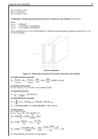 Projeto 02:135.07-002:2003 17
FSo = 4.2,38.0,3 = 2,9%
Com α = 0,5, tem-se:
FSo = 4.2,38.0,5 = 4,8%
C.4 Exemplo 4: Parede dupla com placas de concreto e câmara de ar não ventilada (ver figura C.5)
Dados:
ρconcreto = 2400 kg/m3
λconcreto = 1,75 W/(m.K) (ver tabela B.3)
cconcreto = 1,00 kJ/(kg.K) (ver tabela B.3)
Para a câmara de ar, Rar = 0,16 (m2
.K)/W (tabela B.1, superfície de alta emissividade, espessura da câmara de ar = 5,0
cm, fluxo horizontal).
Vista em perspectiva
Figura C.5 - Parede dupla com placas de concreto e câmara de ar não ventilada
a) resistência térmica da parede:
1943,0
75,1
03,0
16,0
75,1
03,0e
R
e
R
concreto
concreto
ar
concreto
concreto
t =++=
λ
++
λ
= (m
2
.K)/W
b) resistência térmica total:
RT = Rsi + Rt + Rse = 0,13 + 0,1943 + 0,04 = 0,3643 (m
2
.K)/W
c) transmitância térmica:
74,2
3643,0
1
R
1
U
T
=== W/(m2
.K)
d) capacidade térmica da parede:
( ) ( ) ( )concretoarconcreto
3
1i
iiiT .c.e.c.e.c.e.c.eC ρ+ρ+ρ=ρ= ∑=
1442400x00,1x03,002400x00,1x03,0CT =++= kJ/(m2
.K)
e) atraso térmico:
Rt = 0,1943 (m2
.K)/W
B0 = CT - CText = 144 – 0,03.1,00.2400 = 72
83,7
0,1943
72
0,226.
R
B
0,226.B
t
0
1 ===





 −
−




 ρλ
=
10
RR
R
R
.c).
0,205.B extt
ext
t
ext
2 .
(
( ) -2,5
10
1,75
0,030,1943
1,75
0,03
.
0,1943
.1,00)(1,75.2400
0,205.B ext
2 =









 −
−





=
B2 é desconsiderado, pois resultou em valor negativo.
FSo = 100.U.α.Rse
FSo = 100x2,38x0,3x0,04
FSo = 2,856 --> 2,9%
 