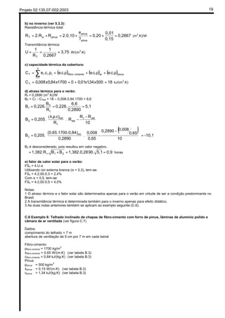 Projeto 02:135.07-002:2003 19
b) no inverno (ver 5.3.3):
Resistência térmica total:
0,2667
0,15
0,01
0,20
?
e
2.0,10R2.RR
pinus
pinus
pinussiT =+=+=+= (m2
.K)/W
Transmitância térmica:
3,75
0,2667
1
R
1
U
T
=== W/(m2
.K)
c) capacidade térmica da cobertura:
( ) ( ) ( )pinusarcimentofibro
3
1i
iiiT .c.e.c.e.c.e.c.eC ρ+ρ+ρ=ρ= −
=
∑
18500x34,1x01,001700x84,0x008,0CT =++= kJ/(m2
.K)
d) atraso térmico para o verão:
Rt = 0,2890 (m2
.K)/W
B0 = CT - CText = 18 – 0,008.0,84.1700 = 6,6
5,1
0,2890
6,6
0,226.
R
B
0,226.B
t
0
1 ===





 −
−




 ρλ
=
10
RR
R
R
.c).
0,205.B extt
ext
t
ext
2 .
(
( ) -10,1
10
0,65
0,0080,2890
0,65
0,008
.
0,2890
.0,84)(0,65.1700
0,205.B ext
2 =









 −
−





=
B2 é desconsiderado, pois resultou em valor negativo.
0,95,190.1,382.0,28BB.1,382.R 21t ==+=ϕ horas
e) fator de calor solar para o verão:
FSo = 4.U.α
Utilizando cor externa branca (α = 0,3), tem-se:
FSo = 4.2,00.0,3 = 2,4%
Com α = 0,5, tem-se:
FSo = 4.2,00.0,5 = 4,0%
Notas:
1 O atraso térmico e o fator solar são determinados apenas para o verão em virtude de ser a condição predominante no
Brasil.
2 A transmitância térmica é determinada também para o inverno apenas para efeito didático.
3 As duas notas anteriores também se aplicam ao exemplo seguinte (C.6).
C.6 Exemplo 6: Telhado inclinado de chapas de fibro-cimento com forro de pinus, lâminas de alumínio polido e
câmara de ar ventilada (ver figura C.7)
Dados:
comprimento do telhado = 7 m
abertura de ventilação de 5 cm por 7 m em cada beiral
Fibro-cimento:
ρfibro-cimento = 1700 kg/m
3
λfibro-cimento = 0,65 W/(m.K) (ver tabela B.3)
cfibro-cimento = 0,84 kJ/(kg.K) (ver tabela B.3)
Pinus:
ρpinus = 500 kg/m3
λpinus = 0,15 W/(m.K) (ver tabela B.3)
cpinus = 1,34 kJ/(kg.K) (ver tabela B.3)
- (p4) No inverno: fluxo ascendente
Tab.A1 (p.7)
=0
-->B2=0
cobertura de fibrocimento ventilada
. amarela
FSo = 100.U.α.Rse
FSo = 100x2,00x0,3x0,04 = 2,40%
valores para o verão
 