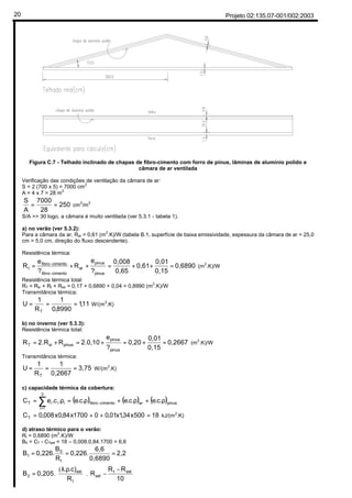 Projeto 02:135.07-001/002:200320
¦
Figura C.7 - Telhado inclinado de chapas de fibro-cimento com forro de pinus, lâminas de alumínio polido e
câmara de ar ventilada
Verificação das condições de ventilação da câmara de ar:
S = 2 (700 x 5) = 7000 cm2
A = 4 x 7 = 28 m2
250
28
7000
A
S
== cm
2
/m
2
S/A >> 30 logo, a câmara é muito ventilada (ver 5.3.1 - tabela 1).
a) no verão (ver 5.3.2):
Para a câmara da ar, Rar = 0,61 (m
2
.K)/W (tabela B.1, superfície de baixa emissividade, espessura da câmara de ar = 25,0
cm > 5,0 cm, direção do fluxo descendente).
Resistência térmica:
0,6890
0,15
0,01
0,61
0,65
0,008
?
e
R
?
e
R
pinus
pinus
ar
cimentofibro
cimentofibro
t =++=++=
−
−
(m
2
.K)/W
Resistência térmica total:
RT = Rsi + Rt + Rse = 0,17 + 0,6890 + 0,04 = 0,8990 (m
2
.K)/W
Transmitância térmica:
11,1
8990,0
1
R
1
U
T
=== W/(m2
.K)
b) no inverno (ver 5.3.3):
Resistência térmica total:
0,2667
0,15
0,01
0,20
?
e
2.0,10R2.RR
pinus
pinus
pinussiT =+=+=+= (m2
.K)/W
Transmitância térmica:
3,75
0,2667
1
R
1
U
T
=== W/(m2
.K)
c) capacidade térmica da cobertura:
( ) ( ) ( )pinusarcimentofibro
3
1i
iiiT .c.e.c.e.c.e.c.eC ρ+ρ+ρ=ρ= −
=
∑
18500x34,1x01,001700x84,0x008,0CT =++= kJ/(m2
.K)
d) atraso térmico para o verão:
Rt = 0,6890 (m2
.K)/W
B0 = CT - CText = 18 – 0,008.0,84.1700 = 6,6
2,2
0,6890
6,6
0,226.
R
B
0,226.B
t
0
1 ===





 −
−




 ρλ
=
10
RR
R
R
.c).
0,205.B extt
ext
t
ext
2 .
(
 