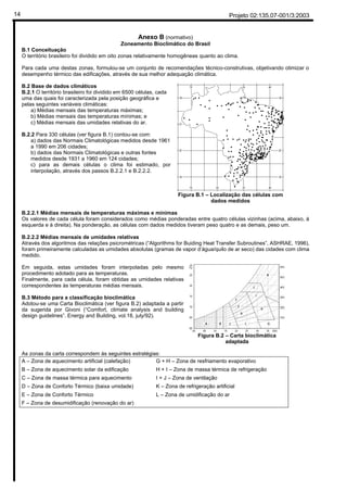 Projeto 02:135.07-001/3:200314
Anexo B (normativo)
Zoneamento Bioclimático do Brasil
B.1 Conceituação
O território brasileiro foi dividido em oito zonas relativamente homogêneas quanto ao clima.
Para cada uma destas zonas, formulou-se um conjunto de recomendações técnico-construtivas, objetivando otimizar o
desempenho térmico das edificações, através de sua melhor adequação climática.
B.2 Base de dados climáticos
B.2.1 O território brasileiro foi dividido em 6500 células, cada
uma das quais foi caracterizada pela posição geográfica e
pelas seguintes variáveis climáticas:
a) Médias mensais das temperaturas máximas;
b) Médias mensais das temperaturas mínimas; e
c) Médias mensais das umidades relativas do ar.
B.2.2 Para 330 células (ver figura B.1) contou-se com:
a) dados das Normais Climatológicas medidos desde 1961
a 1990 em 206 cidades;
b) dados das Normais Climatológicas e outras fontes
medidos desde 1931 a 1960 em 124 cidades;
c) para as demais células o clima foi estimado, por
interpolação, através dos passos B.2.2.1 e B.2.2.2.
Figura B.1 – Localização das células com
dados medidos
B.2.2.1 Médias mensais de temperaturas máximas e mínimas
Os valores de cada célula foram considerados como médias ponderadas entre quatro células vizinhas (acima, abaixo, à
esquerda e à direita). Na ponderação, as células com dados medidos tiveram peso quatro e as demais, peso um.
B.2.2.2 Médias mensais de umidades relativas
Através dos algoritmos das relações psicrométricas (“Algorithms for Buiding Heat Transfer Subroutines”, ASHRAE, 1996),
foram primeiramente calculadas as umidades absolutas (gramas de vapor d’água/quilo de ar seco) das cidades com clima
medido.
Em seguida, estas umidades foram interpoladas pelo mesmo
procedimento adotado para as temperaturas.
Finalmente, para cada célula, foram obtidas as umidades relativas
correspondentes às temperaturas médias mensais.
B.3 Método para a classificação bioclimática
Adotou-se uma Carta Bioclimática (ver figura B.2) adaptada a partir
da sugerida por Givoni (“Comfort, climate analysis and building
design guidelines”. Energy and Building, vol.18, july/92).
Figura B.2 – Carta bioclimática
adaptada
As zonas da carta correspondem às seguintes estratégias:
A – Zona de aquecimento artificial (calefação)
B – Zona de aquecimento solar da edificação
C – Zona de massa térmica para aquecimento
D – Zona de Conforto Térmico (baixa umidade)
E – Zona de Conforto Térmico
F – Zona de desumidificação (renovação do ar)
G + H – Zona de resfriamento evaporativo
H + I – Zona de massa térmica de refrigeração
I + J – Zona de ventilação
K – Zona de refrigeração artificial
L – Zona de umidificação do ar(Não precisa fazer nada!)
 