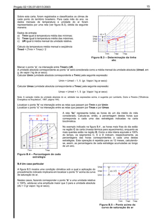 Projeto 02:135.07-001/3:2003 15
Sobre esta carta, foram registrados e classificados os climas de
cada ponto do território brasileiro. Para cada mês do ano, os
dados mensais de temperatura e umidade do ar foram
representados por uma reta (ver figura B.3), obtida da seguinte
maneira:
Dados de entrada:
a) Tmin igual à temperatura média das mínimas;
b) Tmax igual à temperatura média das máximas;
c) UR igual à média mensal da umidade relativa.
Cálculo da temperatura média mensal e seqüência
Tmed = (Tmin + Tmax) / 2
Figura B.3 – Determinação da linha
abc
Marcar o ponto “a”, na interseção entre Tmed e UR.
A umidade absoluta correspondente ao ponto “a” será considerada como a média mensal da umidade absoluta (Umed, em
g. de vapor / kg de ar seco).
Calcular Umin (umidade absoluta correspondente a Tmin) pela seguinte expressão:
Umin = Umed – 1, 5 (gr. Vapor / kg ar seco)
Calcular Umax (umidade absoluta correspondente a Tmax) pela seguinte expressão:
Umax = Umed + 1, 5 (gr. Vapor / kg ar seco)
Nota: A variação média da umidade absoluta do ar, adotada nas expressões acima, é sugerida por Lamberts, Dutra e Pereira (“Eficiência
Energética na Arquitetura”, 1997, página 144).
Localizar o ponto “b” na interseção entre as retas que passam por Tmin e por Umin
Localizar o ponto “c” na interseção entre as retas que passam por Tmax e por Umax
Figura B.4 – Percentagem de cada
estratégia
A reta “bc” representa todas as horas de um dia médio do mês
considerado. Calcula-se, então, a percentagem destas horas que
corresponda a cada uma das estratégias indicadas na carta
bioclimática.
No exemplo indicado na figura B.4 , as horas mais frias do dia estão
na região C da carta (massa térmica para aquecimento), enquanto as
mais quentes estão na região D. Como a reta inteira equivale a 100%
do tempo, os segmentos C, E e D indicam, respectivamente, as
percentagens das horas correspondentes a cada uma destas
estratégias. Esta operação é repetida para os 12 meses, calculando-
se, assim, as percentagens de cada estratégia acumuladas ao longo
de um ano.
B.4 Um caso particular
A figura B.5 mostra uma condição climática sob a qual a aplicação do
procedimento indicado implicaria em localizar o ponto “b” acima da curva
de saturação do ar.
Nestes casos, fazendo corresponder o ponto “b” a uma umidade relativa
≤ 100%, adota-se uma amplitude maior que 3 para a umidade absoluta
(dU > 3 gr vapor / kg ar seco).
Figura B.5 – Ponto acima da
curva de saturação do ar
 