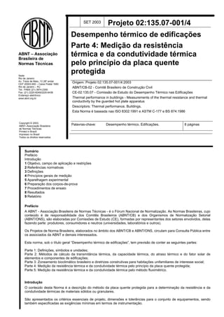Sede:
Rio de Janeiro
Av. Treze de Maio, 13 28º andar
CEP 20003-900 – Caixa Postal 1680
Rio de Janeiro – RJ
Tel.: PABX (21) 3974-2300
Fax: (21) 2220-8249/2220-6436
Endereço eletrônico:
www.abnt.org.br
ABNT – Associação
Brasileira de
Normas Técnicas
Copyright © 2003,
ABNT–Associação Brasileira
de Normas Técnicas
Printed in Brazil/
Impresso no Brasil
Todos os direitos reservados
SET 2003 Projeto 02:135.07-001/4
Desempenho térmico de edificações
Parte 4: Medição da resistência
térmica e da condutividade térmica
pelo princípio da placa quente
protegida
Origem: Projeto 02:135.07-001/4:2003
ABNT/CB-02 - Comitê Brasileiro de Construção Civil
CE-02:135.07 - Comissão de Estudo do Desempenho Térmico nas Edificações
Thermal performance in buildings - Measurements of the thermal resistance and thermal
conductivity by the guarded hot plate apparatus
Descriptors: Thermal performance. Buildings.
Esta Norma é baseada nas ISO 8302:1991 e ASTM C-177 e BS 874:1986
Palavras-chave: Desempenho térmico. Edificações. 8 páginas
Sumário
Prefácio
Introdução
1 Objetivo, campo de aplicação e restrições
2 Referências normativas
3 Definições
4 Princípios gerais de medição
5 Aparelhagem experimental
6 Preparação dos corpos-de-prova
7 Procedimentos de ensaio
8 Resultados
9 Relatório
Prefácio
A ABNT - Associação Brasileira de Normas Técnicas - é o Fórum Nacional de Normalização. As Normas Brasileiras, cujo
conteúdo é de responsabilidade dos Comitês Brasileiros (ABNT/CB) e dos Organismos de Normalização Setorial
(ABNT/ONS), são elaboradas por Comissões de Estudo (CE), formadas por representantes dos setores envolvidos, delas
fazendo parte: produtores, consumidores e neutros (universidades, laboratórios e outros).
Os Projetos de Norma Brasileira, elaborados no âmbito dos ABNT/CB e ABNT/ONS, circulam para Consulta Pública entre
os associados da ABNT e demais interessados.
Esta norma, sob o título geral “Desempenho térmico de edificações”, tem previsão de conter as seguintes partes:
Parte 1: Definições, símbolos e unidades;
Parte 2: Métodos de cálculo da transmitância térmica, da capacidade térmica, do atraso térmico e do fator solar de
elementos e componentes de edificações;
Parte 3: Zoneamento bioclimático brasileiro e diretrizes construtivas para habitações unifamiliares de interesse social;
Parte 4: Medição da resistência térmica e da condutividade térmica pelo princípio da placa quente protegida;
Parte 5: Medição da resistência térmica e da condutividade térmica pelo método fluximétrico.
Introdução
O conteúdo desta Norma é a descrição do método da placa quente protegida para a determinação da resistência e da
condutividade térmicas de materiais sólidos ou granulares.
São apresentados os critérios essenciais de projeto, dimensões e tolerâncias para o conjunto de equipamentos, sendo
também especificadas as exigências mínimas em termos de instrumentação.
NBR 15220
 