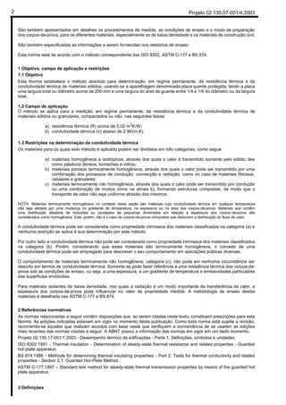 Projeto 02:135.07-001/4:20032
São também apresentados em detalhes os procedimentos de medida, as condições de ensaio e o modo de preparação
dos corpos-de-prova, para os diferentes materiais, especialmente os de baixa densidade e os materiais de construção civil.
São também especificadas as informações a serem fornecidas nos relatórios de ensaio.
Esta norma está de acordo com o método correspondente das ISO 8302, ASTM C-177 e BS 874.
1 Objetivo, campo de aplicação e restrições
1.1 Objetivo
Esta Norma estabelece o método absoluto para determinação, em regime permanente, da resistência térmica e da
condutividade térmica de materiais sólidos, usando-se a aparelhagem denominada placa quente protegida, tendo a placa
uma largura total ou diâmetro acima de 200 mm e uma largura do anel de guarda entre 1/4 e 1/6 do diâmetro ou da largura
total.
1.2 Campo de aplicação
O método se aplica para a medição, em regime permanente, da resistência térmica e da condutividade térmica de
materiais sólidos ou granulares, compactados ou não, nas seguintes faixas:
a) resistência térmica (R) acima de 0,02 m2
K/W;
b) condutividade térmica (λ) abaixo de 2 W/(m.K).
1.3 Restrições na determinação da condutividade térmica
Os materiais para os quais este método é aplicado podem ser divididos em três categorias, como segue:
a) materiais homogêneos e isotrópicos, através dos quais o calor é transmitido somente pelo sólido, tais
como plásticos densos, borrachas e vidros;
b) materiais porosos termicamente homogêneos, através dos quais o calor pode ser transmitido por uma
combinação dos processos de condução, convecção e radiação, como no caso de materiais fibrosos,
celulares e granulares;
c) materiais termicamente não homogêneos, através dos quais o calor pode ser transmitido por condução
ou uma combinação de modos como na alínea b), formando estruturas compostas, de modo que o
transporte de calor não seja uniforme através dos mesmos.
NOTA: Materiais termicamente homogêneos no contexto desta seção são materiais cuja condutividade térmica em qualquer temperatura
não seja afetada por uma mudança no gradiente de temperatura, na espessura ou na área dos corpos-de-prova. Materiais que contêm
uma distribuição aleatória de inclusões ou cavidades de pequenas dimensões em relação à espessura dos corpos-de-prova são
considerados como homogêneos. Este, porém, não é o caso de corpos-de-prova compostos que distorcem a distribuição do fluxo de calor.
A condutividade térmica pode ser considerada como propriedade intrínseca dos materiais classificados na categoria (a) e
nenhuma restrição se aplica à sua determinação por este método.
Por outro lado a condutividade térmica não pode ser considerada como propriedade intrínseca dos materiais classificados
na categoria (b). Porém, considerando que estes materiais são termicamente homogêneos, o conceito de uma
condutividade térmica pode ser empregado para descrever o seu comportamento em aplicações práticas diversas.
O comportamento de materiais termicamente não homogêneos, categoria (c), não pode em nenhuma circunstância ser
descrito em termos de condutividade térmica. Somente se pode fazer referência a uma resistência térmica dos corpos-de-
prova sob as condições de ensaio, ou seja, a uma espessura, a um gradiente de temperatura e emissividades particulares
das superfícies envolvidas.
Para materiais isolantes de baixa densidade, nos quais a radiação é um modo importante de transferência de calor, a
espessura dos corpos-de-prova pode influenciar no valor da propriedade medida. A metodologia de ensaio destes
materiais é detalhada nas ASTM C-177 e BS 874.
2 Referências normativas
As normas relacionadas a seguir contêm disposições que, ao serem citadas neste texto, constituem prescrições para esta
Norma. As edições indicadas estavam em vigor no momento desta publicação. Como toda norma está sujeita a revisão,
recomenda-se àqueles que realizam acordos com base nesta que verifiquem a conveniência de se usarem as edições
mais recentes das normas citadas a seguir. A ABNT possui a informação das normas em vigor em um dado momento.
Projeto 02:135.17-001/1:2003 - Desempenho térmico de edificações - Parte 1: Definições, símbolos e unidades.
ISO 8302:1991 - Thermal insulation - Determination of steady-state thermal resistance and related properties - Guarded
hot-plate apparatus.
BS 874:1986 - Methods for determining thermal insulating properties - Part 2: Tests for thermal conductivity and related
properties - Section 2.1: Guarded Hot-Plate Method.
ASTM C-177:1997 – Standard test method for steady-state thermal transmission properties by means of the guarded hot
plate apparatus.
3 Definições
 