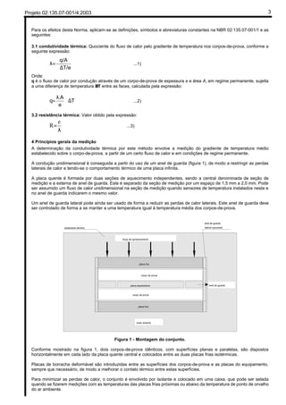 Projeto 02:135.07-001/4:2003 3
Para os efeitos desta Norma, aplicam-se as definições, símbolos e abreviaturas constantes na NBR 02:135.07-001/1 e as
seguintes:
3.1 condutividade térmica: Quociente do fluxo de calor pelo gradiente de temperatura nos corpos-de-prova, conforme a
seguinte expressão:
T/e
q/A
∆
=λ ...1)
Onde:
q é o fluxo de calor por condução através de um corpo-de-prova de espessura e e área A, em regime permanente, sujeita
a uma diferença de temperatura ∆T entre as faces, calculada pela expressão:
T
e
A
q ∆
λ
=
.
...2)
3.2 resistência térmica: Valor obtido pela expressão:
λ
=
e
R ...3)
4 Princípios gerais da medição
A determinação da condutividade térmica por este método envolve a medição do gradiente de temperatura médio
estabelecido sobre o corpo-de-prova, a partir de um certo fluxo de calor e em condições de regime permanente.
A condução unidimensional é conseguida a partir do uso de um anel de guarda (figura 1), de modo a restringir as perdas
laterais de calor e tendo-se o comportamento térmico de uma placa infinita.
A placa quente é formada por duas seções de aquecimento independentes, sendo a central denominada de seção de
medição e a externa de anel de guarda. Este é separado da seção de medição por um espaço de 1,5 mm a 2,0 mm. Pode
ser assumido um fluxo de calor unidimensional na seção de medição quando sensores de temperatura instalados nesta e
no anel de guarda indicarem o mesmo valor.
Um anel de guarda lateral pode ainda ser usado de forma a reduzir as perdas de calor laterais. Este anel de guarda deve
ser controlado de forma a se manter a uma temperatura igual à temperatura média dos corpos-de-prova.
corpo de prova
corpo de prova
placa fria
placa fria
placa aquecedora
anel de guarda
lateral (opcional)isolamento térmico
força de aprisionamento
base isolante
anel de guarda
Figura 1 - Montagem do conjunto.
Conforme mostrado na figura 1, dois corpos-de-prova idênticos, com superfícies planas e paralelas, são dispostos
horizontalmente em cada lado da placa quente central e colocados entre as duas placas frias isotérmicas.
Placas de borracha deformável são introduzidas entre as superfícies dos corpos-de-prova e as placas do equipamento,
sempre que necessário, de modo a melhorar o contato térmico entre estas superfícies.
Para minimizar as perdas de calor, o conjunto é envolvido por isolante e colocado em uma caixa, que pode ser selada
quando se fizerem medições com as temperaturas das placas frias próximas ou abaixo da temperatura de ponto de orvalho
do ar ambiente.
 