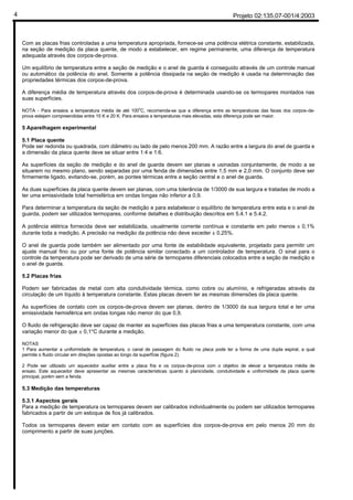 Projeto 02:135.07-001/4:20034
Com as placas frias controladas a uma temperatura apropriada, fornece-se uma potência elétrica constante, estabilizada,
na seção de medição da placa quente, de modo a estabelecer, em regime permanente, uma diferença de temperatura
adequada através dos corpos-de-prova.
Um equilíbrio de temperatura entre a seção de medição e o anel de guarda é conseguido através de um controle manual
ou automático da potência do anel. Somente a potência dissipada na seção de medição é usada na determinação das
propriedades térmicas dos corpos-de-prova.
A diferença média de temperatura através dos corpos-de-prova é determinada usando-se os termopares montados nas
suas superfícies.
NOTA - Para ensaios a temperatura média de até 100
o
C, recomenda-se que a diferença entre as temperaturas das faces dos corpos-de-
prova estejam compreendidas entre 15 K e 20 K. Para ensaios a temperaturas mais elevadas, esta diferença pode ser maior.
5 Aparelhagem experimental
5.1 Placa quente
Pode ser redonda ou quadrada, com diâmetro ou lado de pelo menos 200 mm. A razão entre a largura do anel de guarda e
a dimensão da placa quente deve se situar entre 1:4 e 1:6.
As superfícies da seção de medição e do anel de guarda devem ser planas e usinadas conjuntamente, de modo a se
situarem no mesmo plano, sendo separadas por uma fenda de dimensões entre 1,5 mm e 2,0 mm. O conjunto deve ser
firmemente ligado, evitando-se, porém, as pontes térmicas entre a seção central e o anel de guarda.
As duas superfícies da placa quente devem ser planas, com uma tolerância de 1/3000 de sua largura e tratadas de modo a
ter uma emissividade total hemisférica em ondas longas não inferior a 0,9.
Para determinar a temperatura da seção de medição e para estabelecer o equilíbrio de temperatura entre esta e o anel de
guarda, podem ser utilizados termopares, conforme detalhes e distribuição descritos em 5.4.1 e 5.4.2.
A potência elétrica fornecida deve ser estabilizada, usualmente corrente contínua e constante em pelo menos ± 0,1%
durante toda a medição. A precisão na medição da potência não deve exceder ± 0,25%.
O anel de guarda pode também ser alimentado por uma fonte de estabilidade equivalente, projetado para permitir um
ajuste manual fino ou por uma fonte de potência similar conectado a um controlador de temperatura. O sinal para o
controle da temperatura pode ser derivado de uma série de termopares diferenciais colocados entre a seção de medição e
o anel de guarda.
5.2 Placas frias
Podem ser fabricadas de metal com alta condutividade térmica, como cobre ou alumínio, e refrigeradas através da
circulação de um líquido à temperatura constante. Estas placas devem ter as mesmas dimensões da placa quente.
As superfícies de contato com os corpos-de-prova devem ser planas, dentro de 1/3000 da sua largura total e ter uma
emissividade hemisférica em ondas longas não menor do que 0,9.
O fluido de refrigeração deve ser capaz de manter as superfícies das placas frias a uma temperatura constante, com uma
variação menor do que ± 0,1°C durante a medição.
NOTAS
1 Para aumentar a uniformidade de temperatura, o canal de passagem do fluido na placa pode ter a forma de uma dupla espiral, a qual
permite o fluido circular em direções opostas ao longo da superfície (figura 2).
2 Pode ser utilizado um aquecedor auxiliar entre a placa fria e os corpos-de-prova com o objetivo de elevar a temperatura média de
ensaio. Este aquecedor deve apresentar as mesmas características quanto à planicidade, condutividade e uniformidade da placa quente
principal, porém sem a fenda.
5.3 Medição das temperaturas
5.3.1 Aspectos gerais
Para a medição de temperatura os termopares devem ser calibrados individualmente ou podem ser utilizados termopares
fabricados a partir de um estoque de fios já calibrados.
Todos os termopares devem estar em contato com as superfícies dos corpos-de-prova em pelo menos 20 mm do
comprimento a partir de suas junções.
 