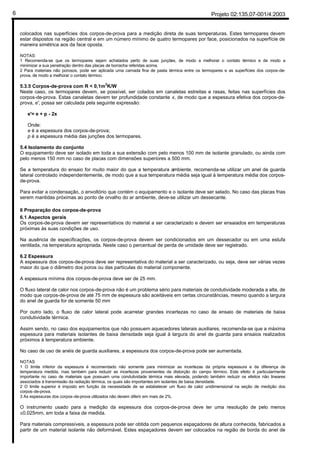 Projeto 02:135.07-001/4:20036
colocados nas superfícies dos corpos-de-prova para a medição direta de suas temperaturas. Estes termopares devem
estar dispostos na região central e em um número mínimo de quatro termopares por face, posicionados na superfície de
maneira simétrica aos da face oposta.
NOTAS:
1 Recomenda-se que os termopares sejam achatados perto de suas junções, de modo a melhorar o contato térmico e de modo a
minimizar a sua penetração dentro das placas de borracha referidas acima.
2 Para materiais não porosos, pode ser aplicada uma camada fina de pasta térmica entre os termopares e as superfícies dos corpos-de-
prova, de modo a melhorar o contato térmico.
5.3.5 Corpos-de-prova com R < 0,1m2
K/W
Neste caso, os termopares devem, se possível, ser colados em canaletas estreitas e rasas, feitas nas superfícies dos
corpos-de-prova. Estas canaletas devem ter profundidade constante x, de modo que a espessura efetiva dos corpos-de-
prova, e', possa ser calculada pela seguinte expressão:
e'= e + p - 2x
Onde:
e é a espessura dos corpos-de-prova;
p é a espessura média das junções dos termopares.
5.4 Isolamento do conjunto
O equipamento deve ser isolado em toda a sua extensão com pelo menos 100 mm de isolante granulado, ou ainda com
pelo menos 150 mm no caso de placas com dimensões superiores a 500 mm.
Se a temperatura do ensaio for muito maior do que a temperatura ambiente, recomenda-se utilizar um anel de guarda
lateral controlado independentemente, de modo que a sua temperatura média seja igual à temperatura média dos corpos-
de-prova.
Para evitar a condensação, o envoltório que contém o equipamento e o isolante deve ser selado. No caso das placas frias
serem mantidas próximas ao ponto de orvalho do ar ambiente, deve-se utilizar um dessecante.
6 Preparação dos corpos-de-prova
6.1 Aspectos gerais
Os corpos-de-prova devem ser representativos do material a ser caracterizado e devem ser ensaiados em temperaturas
próximas às suas condições de uso.
Na ausência de especificações, os corpos-de-prova devem ser condicionados em um dessecador ou em uma estufa
ventilada, na temperatura apropriada. Neste caso o percentual de perda de umidade deve ser registrado.
6.2 Espessura
A espessura dos corpos-de-prova deve ser representativa do material a ser caracterizado, ou seja, deve ser várias vezes
maior do que o diâmetro dos poros ou das partículas do material componente.
A espessura mínima dos corpos-de-prova deve ser de 25 mm.
O fluxo lateral de calor nos corpos-de-prova não é um problema sério para materiais de condutividade moderada a alta, de
modo que corpos-de-prova de até 75 mm de espessura são aceitáveis em certas circunstâncias, mesmo quando a largura
do anel de guarda for de somente 50 mm
Por outro lado, o fluxo de calor lateral pode acarretar grandes incertezas no caso de ensaio de materiais de baixa
condutividade térmica.
Assim sendo, no caso dos equipamentos que não possuem aquecedores laterais auxiliares, recomenda-se que a máxima
espessura para materiais isolantes de baixa densidade seja igual à largura do anel de guarda para ensaios realizados
próximos à temperatura ambiente.
No caso de uso de anéis de guarda auxiliares, a espessura dos corpos-de-prova pode ser aumentada.
NOTAS
1 O limite inferior da espessura é recomendado não somente para minimizar as incertezas da própria espessura e da diferença de
temperatura medida, mas também para reduzir as incertezas provenientes da distorção do campo térmico. Este efeito é particularmente
importante no caso de materiais que possuam uma condutividade térmica mais elevada, podendo também reduzir os efeitos não lineares
associados à transmissão da radiação térmica, os quais são importantes em isolantes de baixa densidade.
2 O limite superior é imposto em função da necessidade de se estabelecer um fluxo de calor unidimensional na seção de medição dos
corpos-de-prova.
3 As espessuras dos corpos-de-prova utilizados não devem diferir em mais de 2%.
O instrumento usado para a medição da espessura dos corpos-de-prova deve ter uma resolução de pelo menos
±0,025mm, em toda a faixa de medida.
Para materiais compressíveis, a espessura pode ser obtida com pequenos espaçadores de altura conhecida, fabricados a
partir de um material isolante não deformável. Estes espaçadores devem ser colocados na região de borda do anel de
 