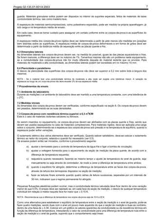 Projeto 02:135.07-001/4:2003 7
guarda. Materiais granulares soltos podem ser dispostos no interior de suportes especiais, feitos de materiais de baixa
condutividade térmica, tais como madeira leve.
A espessura de materiais semicompressíveis, como poliestireno expandido, pode ser medida na própria aparelhagem, já
sob carga e na temperatura média de ensaio.
Em cada caso, deve-se tomar cuidado para assegurar um contato uniforme entre os corpos-de-prova e as superfícies do
equipamento.
A espessura média dos corpos-de-prova rígidos deve ser determinada a partir de pelo menos oito medidas em posições
bem distintas sobre as superfícies. A espessura média de corpos-de-prova deformáveis e em forma de grãos deve ser
determinada a partir da distância média de separação entre as placas quente e fria.
6.3 Dimensões laterais
As dimensões laterais dos corpos-de-prova devem ser, na medida do possível, iguais às das placas aquecedoras e frias.
Se forem menores, a diferença deve ser no máximo de 1%. Tamanhos maiores não são um problema neste equipamento,
se a condutividade dos corpos-de-prova não for muito diferente daquela do material isolante que os envolve. Para
materiais de moderada a alta condutividade, as dimensões laterais podem ser excedidas em no máximo 10 mm.
6.4 Planicidade e paralelismo
O desvio da planicidade das superfícies dos corpos-de-prova não deve ser superior a 0,2 mm sobre toda a largura dos
mesmos.
NOTA - Se o material tiver uma condutividade térmica de moderada a alta, pode ser exigida uma tolerância menor. A variação da
espessura ao longo de um corpo-de-prova não deve exceder 2% da sua espessura média.
7 Procedimentos de ensaio
7.1 Ambiente do laboratório
Durante as medições o ar ambiente do laboratório deve ser mantido a uma temperatura constante, com uma tolerância de
± 2°C.
7.2 Medidas iniciais
As dimensões dos corpos-de-prova devem ser verificadas, conforme especificado na seção 6. Os corpos-de-prova devem
ser pesados, determinando-se as suas densidades.
7.3 Corpos-de-prova com resistência térmica superior a 0,3 m
2
K/W
Este é o caso de materiais isolantes celulares ou fibrosos.
Ao serem inseridos no equipamento, os corpos-de-prova devem ser alinhados com as placas quente e frias, sendo que
devem ser usados espaçadores no caso de materiais compressíveis. Para materiais rígidos, deve ser aplicada uma carga
sobre o conjunto, determinando-se a espessura dos corpos-de-prova sob pressão e na temperatura de equilíbrio, quando a
espessura puder sofrer variações.
O isolamento elétrico dos vários elementos deve ser verificado. Quando estiver satisfatório, deve-se colocar o isolamento
térmico ao redor do conjunto, selando-o quando for necessário (ver 5.5).
Os ensaios podem então ser iniciados, conforme o procedimento seguinte:
a) ajustar o termostato para o controle de temperatura da água fria e ligar a bomba de circulação;
b) ajustar a voltagem fornecida para o aquecimento da seção de medição da placa quente, de acordo com a
diferença de temperatura requerida;
c) reajustá-la quando necessário, fazendo ao mesmo tempo o ajuste de temperatura do anel de guarda, seja
manualmente ou seja através do controlador, de modo a zerar a diferença de temperatura entre ambos;
d) quando o equilíbrio for atingido, determinar a diferença de temperatura entre as faces dos corpos-de-prova,
através da leitura dos termopares dispostos na seção de medição;
e) fazer as leituras finais somente quando quatro séries de leitura sucessivas, separadas por um intervalo de
30 min, indicarem que o regime permanente foi atingido.
Pequenas flutuações aleatórias podem ocorrer, mas a condutividade térmica calculada deve ficar dentro de uma variação
menor do que 0,5%. O ensaio deve ser rejeitado se, em cada face da seção de medição, o desvio de qualquer temperatura
individual em relação à média naquela face for maior que ± 0,15 K.
NOTA - Recomenda-se que a diferença de temperatura nos corpos-de-prova seja de 15 K a 20 K.
Como uma alternativa para estabelecer o equilíbrio de temperatura entre a seção de medição e o anel de guarda, pode-se
fazer quatro medições, sendo duas com o anel um pouco mais aquecido do que a seção de medição e duas ao contrário,
dentro de uma faixa de ± 0,3K. Colocar em um gráfico os valores aparentes da condutividade ou da resistência térmica em
função da diferença de temperatura, interpolando o valor da condutividade para uma diferença de temperatura nula entre a
seção de medição e o anel de guarda, supondo que o comportamento seja linear.
 