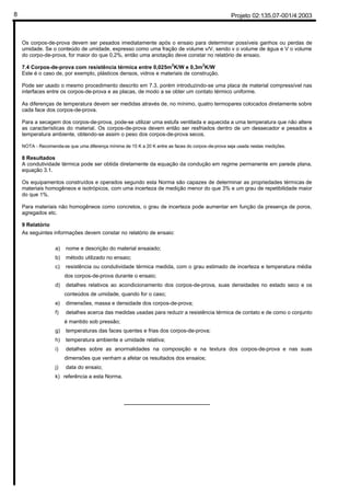 Projeto 02:135.07-001/4:20038
Os corpos-de-prova devem ser pesados imediatamente após o ensaio para determinar possíveis ganhos ou perdas de
umidade. Se o conteúdo de umidade, expresso como uma fração de volume v/V, sendo v o volume de água e V o volume
do corpo-de-prova, for maior do que 0,2%, então uma anotação deve constar no relatório de ensaio.
7.4 Corpos-de-prova com resistência térmica entre 0,025m2
K/W e 0,3m2
K/W
Este é o caso de, por exemplo, plásticos densos, vidros e materiais de construção.
Pode ser usado o mesmo procedimento descrito em 7.3, porém introduzindo-se uma placa de material compressível nas
interfaces entre os corpos-de-prova e as placas, de modo a se obter um contato térmico uniforme.
As diferenças de temperatura devem ser medidas através de, no mínimo, quatro termopares colocados diretamente sobre
cada face dos corpos-de-prova.
Para a secagem dos corpos-de-prova, pode-se utilizar uma estufa ventilada e aquecida a uma temperatura que não altere
as características do material. Os corpos-de-prova devem então ser resfriados dentro de um dessecador e pesados a
temperatura ambiente, obtendo-se assim o peso dos corpos-de-prova secos.
NOTA - Recomenda-se que uma diferença mínima de 15 K a 20 K entre as faces do corpos-de-prova seja usada nestas medições.
8 Resultados
A condutividade térmica pode ser obtida diretamente da equação da condução em regime permanente em parede plana,
equação 3.1.
Os equipamentos construídos e operados segundo esta Norma são capazes de determinar as propriedades térmicas de
materiais homogêneos e isotrópicos, com uma incerteza de medição menor do que 3% e um grau de repetibilidade maior
do que 1%.
Para materiais não homogêneos como concretos, o grau de incerteza pode aumentar em função da presença de poros,
agregados etc.
9 Relatório
As seguintes informações devem constar no relatório de ensaio:
a) nome e descrição do material ensaiado;
b) método utilizado no ensaio;
c) resistência ou condutividade térmica medida, com o grau estimado de incerteza e temperatura média
dos corpos-de-prova durante o ensaio;
d) detalhes relativos ao acondicionamento dos corpos-de-prova, suas densidades no estado seco e os
conteúdos de umidade, quando for o caso;
e) dimensões, massa e densidade dos corpos-de-prova;
f) detalhes acerca das medidas usadas para reduzir a resistência térmica de contato e de como o conjunto
é mantido sob pressão;
g) temperaturas das faces quentes e frias dos corpos-de-prova;
h) temperatura ambiente e umidade relativa;
i) detalhes sobre as anormalidades na composição e na textura dos corpos-de-prova e nas suas
dimensões que venham a afetar os resultados dos ensaios;
j) data do ensaio;
k) referência a esta Norma.
_____________________________
 