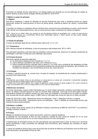 Projeto 02:135.07-001/5:20032
O processo de medição descrito nesta Norma é um método relativo que necessita de uma pré-calibração em relação ao
método absoluto da placa quente protegida definido pela NBR 02:135.07-001/4.
1 Objetivo e campo de aplicação
1.1 Objetivo
Esta Norma estabelece o método de utilização de técnicas fluximétricas para medir a resistência térmica em regime
estacionário através de corpos-de-prova na forma de placas planas, podendo-se deduzir por cálculo a condutividade
térmica.
O resultado da medição é a resistência térmica individual do(s) corpo(s)-de-prova submetido(s) ao ensaio, sendo possível
então calcular sua condutividade térmica, caso os corpos-de-prova sejam constituídos de material homogêneo.
NOTA: Trata-se de um método relativo que necessita de uma pré-calibração periódica da aparelhagem com o auxílio de corpos-de-prova
cujas resistências térmicas (ou a condutividade térmica) foram determinadas segundo o método absoluto da placa quente protegida,
descrito na NBR 02:135.07-001/4.
1.2 Campo de aplicação
O campo de aplicação desta Norma é definido pelos critérios de 1.2.1 a 1.2.3.
1.2.1 Temperatura
Para materiais isolantes de edificações, a faixa de temperatura está limitada entre -30o
C e +80o
C.
Para aplicações específicas, esta faixa pode ser estendida a outras temperaturas, desde que os materiais constituintes da
aparelhagem o permitam e desde que a pré-calibração seja possível.
1.2.2 Corpos-de-prova
Eles devem atender às seguintes exigências:
a) ter dimensões e espessura como indicado em 7.3 a 7.5;
b) possuir planeza e paralelismo das faces como indicado em 7.2; e
c) possuir resistência térmica, estimada maior ou igual a 0,1 (m
2
.K)/W, com a condição de não ultrapassar os limites
de espessura e de resistência térmica específica resultante das características do dispositivo, das condições, dos
resultados da calibração e das características térmicas dos corpos-de-prova.
1.2.3 Umidade
O método é aplicável somente se, durante toda a duração da medição, as transferências de umidade (redistribuição e
absorção) forem desprezíveis.
NOTAS
1 Normalmente essa condição implica em pré-condicionar os corpos-de-prova ao estado seco convencional e eventualmente protegê-los
contra toda absorção de umidade posterior (antes e/ou durante a medição).
2 O estado seco convencional é definido como o estado de equilíbrio do material colocado em estufa ventilada a 70
o
C, sendo a tomada de
ar feita a uma atmosfera a 20
o
C e 65% de umidade relativa ou 23
o
C e 50% de umidade relativa.
2 Referências normativas
As normas relacionadas a seguir contêm disposições que, ao serem citadas neste texto, constituem prescrições para esta
Norma. As edições indicadas estavam em vigor no momento desta publicação. Como toda norma está sujeita a revisão,
recomenda-se àqueles que realizam acordos com base nesta que verifiquem a conveniência de se usarem as edições
mais recentes das normas citadas a seguir. A ABNT possui a informação das normas em vigor em um dado momento.
Projeto 02:135.07-001/1:2003 - Desempenho térmico de edificações - Parte 1: Definições símbolos e unidades.
Projeto 02:135.07-001/4:2003 - Desempenho térmico de edificações - Parte 4: Medição da condutividade térmica pelo
princípio da placa quente protegida.
3 Símbolos e unidades
Para os efeitos desta Norma, aplicam-se as definições, símbolos e abreviaturas da NBR 02:135.07-001/1 e os símbolos e
unidades indicados na tabela 1.
4 Princípio
Medição da resistência térmica em regime permanente, conforme a seguinte seqüência:
a) aplicação de uma densidade de fluxo de calor constante e através da zona central de medição de um (ou dois)
fluxímetro(s) e da zona central de um (ou dois) corpo(s)-de-prova em forma de placa(s);
b) determinação da densidade de fluxo de calor atravessando o(s) corpo-de-prova(s) a partir do sinal (f.e.m.) fornecido
pelo(s) fluxímetro(s) e da(s) constante(s) de calibração do(s) fluxímetro(s), após validação das condições de regime
permanente; e
c) cálculo da resistência térmica do(s) corpo-de-prova(s) pelo quociente da diferença de temperatura entre as faces do(s)
corpo-de-prova(s) e da densidade de fluxo de calor.
 