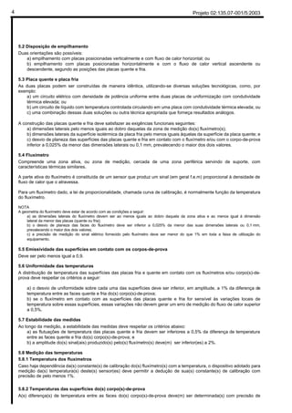 Projeto 02:135.07-001/5:20034
5.2 Disposição de empilhamento
Duas orientações são possíveis:
a) empilhamento com placas posicionadas verticalmente e com fluxo de calor horizontal; ou
b) empilhamento com placas posicionadas horizontalmente e com o fluxo de calor vertical ascendente ou
descendente, segundo as posições das placas quente e fria.
5.3 Placa quente e placa fria
As duas placas podem ser construídas de maneira idêntica, utilizando-se diversas soluções tecnológicas, como, por
exemplo:
a) um circuito elétrico com densidade de potência uniforme entre duas placas de uniformização com condutividade
térmica elevada; ou
b) um circuito de líquido com temperatura controlada circulando em uma placa com condutividade térmica elevada; ou
c) uma combinação dessas duas soluções ou outra técnica apropriada que forneça resultados análogos.
A construção das placas quente e fria deve satisfazer as exigências funcionais seguintes:
a) dimensões laterais pelo menos iguais ao dobro daquelas da zona de medição do(s) fluxímetro(s);
b) dimensões laterais da superfície isotérmica da placa fria pelo menos iguais àquelas da superfície da placa quente; e
c) desvio de planeza das superfícies das placas quente e fria em contato com o fluxímetro e/ou com o corpo-de-prova
inferior a 0,025% da menor das dimensões laterais ou 0,1 mm, prevalecendo o maior dos dois valores.
5.4 Fluxímetro
Compreende uma zona ativa, ou zona de medição, cercada de uma zona periférica servindo de suporte, com
características térmicas similares.
A parte ativa do fluxímetro é constituída de um sensor que produz um sinal (em geral f.e.m) proporcional à densidade de
fluxo de calor que o atravessa.
Para um fluxímetro dado, a lei de proporcionalidade, chamada curva de calibração, é normalmente função da temperatura
do fluxímetro.
NOTA
A geometria do fluxímetro deve estar de acordo com as condições a seguir:
a) as dimensões laterais do fluxímetro devem ser ao menos iguais ao dobro daquela da zona ativa e ao menos igual à dimensão
lateral da menor das placas (quente ou fria);
b) o desvio de planeza das faces do fluxímetro deve ser inferior a 0,025% da menor das suas dimensões laterais ou 0,1 mm,
prevalecendo o maior dos dois valores;
c) a precisão de medição do sinal elétrico fornecido pelo fluxímetro deve ser menor do que 1% em toda a faixa de utilização do
equipamento.
5.5 Emissividade das superfícies em contato com os corpos-de-prova
Deve ser pelo menos igual a 0,9.
5.6 Uniformidade das temperaturas
A distribuição de temperatura das superfícies das placas fria e quente em contato com os fluxímetros e/ou corpo(s)-de-
prova deve respeitar os critérios a seguir:
a) o desvio de uniformidade sobre cada uma das superfícies deve ser inferior, em amplitude, a 1% da diferença de
temperatura entre as faces quente e fria do(s) corpo(s)-de-prova;
b) se o fluxímetro em contato com as superfícies das placas quente e fria for sensível às variações locais de
temperatura sobre essas superfícies, essas variações não devem gerar um erro de medição do fluxo de calor superior
a 0,5%.
5.7 Estabilidade das medidas
Ao longo da medição, a estabilidade das medidas deve respeitar os critérios abaixo:
a) as flutuações de temperatura das placas quente e fria devem ser inferiores a 0,5% da diferença de temperatura
entre as faces quente e fria do(s) corpo(s)-de-prova; e
b) a amplitude do(s) sinal(ais) produzido(s) pelo(s) fluxímetro(s) deve(m) ser inferior(es) a 2%.
5.8 Medição das temperaturas
5.8.1 Temperatura dos fluxímetros
Caso haja dependência da(s) constante(s) de calibração do(s) fluxímetro(s) com a temperatura, o dispositivo adotado para
medição da(s) temperatura(s) deste(s) sensor(es) deve permitir a dedução de sua(s) constante(s) de calibração com
precisão de pelo menos 1%.
5.8.2 Temperaturas das superfícies do(s) corpo(s)-de-prova
A(s) diferença(s) de temperatura entre as faces do(s) corpo(s)-de-prova deve(m) ser determinada(s) com precisão de
 