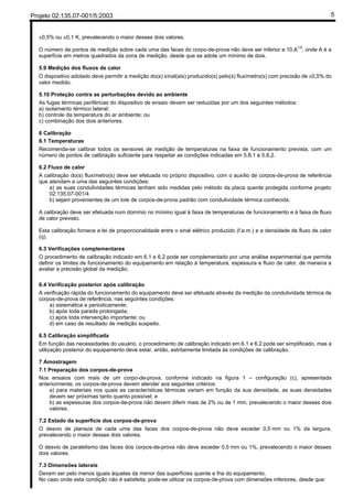 Projeto 02:135.07-001/5:2003 5
±0,5% ou ±0,1 K, prevalecendo o maior desses dois valores.
O número de pontos de medição sobre cada uma das faces do corpo-de-prova não deve ser inferior a 10.A1/2
, onde A é a
superfície em metros quadrados da zona de medição, desde que se adote um mínimo de dois.
5.9 Medição dos fluxos de calor
O dispositivo adotado deve permitir a medição do(s) sinal(ais) produzido(s) pelo(s) fluxímetro(s) com precisão de ±0,5% do
valor medido.
5.10 Proteção contra as perturbações devido ao ambiente
As fugas térmicas periféricas do dispositivo de ensaio devem ser reduzidas por um dos seguintes métodos:
a) isolamento térmico lateral;
b) controle da temperatura do ar ambiente; ou
c) combinação dos dois anteriores.
6 Calibração
6.1 Temperaturas
Recomenda-se calibrar todos os sensores de medição de temperaturas na faixa de funcionamento prevista, com um
número de pontos de calibração suficiente para respeitar as condições indicadas em 5.8.1 e 5.8.2.
6.2 Fluxo de calor
A calibração do(s) fluxímetro(s) deve ser efetuada no próprio dispositivo, com o auxílio de corpos-de-prova de referência
que atendam a uma das seguintes condições:
a) as suas condutividades térmicas tenham sido medidas pelo método da placa quente protegida conforme projeto
02:135.07-001/4
b) sejam provenientes de um lote de corpos-de-prova padrão com condutividade térmica conhecida.
A calibração deve ser efetuada num domínio no mínimo igual à faixa de temperaturas de funcionamento e à faixa de fluxo
de calor previsto.
Esta calibração fornece a lei de proporcionalidade entre o sinal elétrico produzido (f.e.m.) e a densidade de fluxo de calor
(q).
6.3 Verificações complementares
O procedimento de calibração indicado em 6.1 e 6.2 pode ser complementado por uma análise experimental que permita
definir os limites de funcionamento do equipamento em relação à temperatura, espessura e fluxo de calor, de maneira a
avaliar a precisão global da medição.
6.4 Verificação posterior após calibração
A verificação rápida do funcionamento do equipamento deve ser efetuada através da medição da condutividade térmica de
corpos-de-prova de referência, nas seguintes condições:
a) sistemática e periodicamente;
b) após toda parada prolongada;
c) após toda intervenção importante; ou
d) em caso de resultado de medição suspeito.
6.5 Calibração simplificada
Em função das necessidades do usuário, o procedimento de calibração indicado em 6.1 e 6.2 pode ser simplificado, mas a
utilização posterior do equipamento deve estar, então, estritamente limitada às condições de calibração.
7 Amostragem
7.1 Preparação dos corpos-de-prova
Nos ensaios com mais de um corpo-de-prova, conforme indicado na figura 1 – configuração (c), apresentada
anteriormente, os corpos-de-prova devem atender aos seguintes critérios:
a) para materiais nos quais as características térmicas variam em função da sua densidade, as suas densidades
devem ser próximas tanto quanto possível; e
b) as espessuras dos corpos-de-prova não devem diferir mais de 2% ou de 1 mm, prevalecendo o maior desses dois
valores.
7.2 Estado da superfície dos corpos-de-prova
O desvio de planeza de cada uma das faces dos corpos-de-prova não deve exceder 0,5 mm ou 1% da largura,
prevalecendo o maior desses dois valores.
O desvio de paralelismo das faces dos corpos-de-prova não deve exceder 0,5 mm ou 1%, prevalecendo o maior desses
dois valores.
7.3 Dimensões laterais
Devem ser pelo menos iguais àquelas da menor das superfícies quente e fria do equipamento.
No caso onde esta condição não é satisfeita, pode-se utilizar os corpos-de-prova com dimensões inferiores, desde que:
 