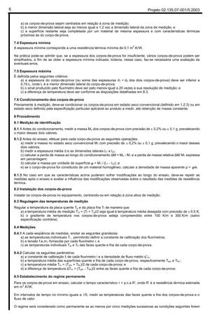 Projeto 02:135.07-001/5:20036
a) os corpos-de-prova sejam centrados em relação à zona de medição;
b) a menor dimensão lateral seja ao menos igual a 1,2 vez a dimensão lateral da zona de medição; e
c) a superfície restante seja completada por um material de mesma espessura e com características térmicas
próximas às do corpo-de-prova.
7.4 Espessura mínima
A espessura mínima corresponde a uma resistência térmica mínima de 0,1 m2
.K/W.
Na prática pode-se admitir que, se a espessura dos corpos-de-prova for insuficiente, vários corpos-de-prova podem ser
empilhados, a fim de se obter a espessura mínima indicada; todavia, nesse caso, faz-se necessária uma avaliação de
eventuais erros.
7.5 Espessura máxima
É definida pelos seguintes critérios:
a) a espessura do corpo-de-prova (ou soma das espessuras d1 + d2 dos dois corpos-de-prova) deve ser inferior a
0,15.L, onde L é a menor dimensão lateral do corpo-de-prova;
b) o sinal produzido pelo fluxímetro deve ser pelo menos igual a 20 vezes a sua resolução de medição; e
c) a diferença de temperatura deve ser conforme as disposições detalhadas em 8.3.
7.6 Condicionamento dos corpos-de-prova
Previamente à medição, deve-se condicionar os corpos-de-prova em estado seco convencional (definido em 1.2.3) ou em
estado seco definido pela especificação particular aplicável ao produto a medir, até obtenção de massa constante.
8 Procedimento
8.1 Medição de identificação
8.1.1 Antes do condicionamento, medir a massa Mo dos corpos-de-prova com precisão de ± 0,2% ou ± 0,1 g, prevalecendo
o maior desses dois valores.
8.1.2 Antes do ensaio, efetuar para cada corpo-de-prova as seguintes operações:
a) medir a massa no estado seco convencional M1 com precisão de ± 0,2% ou ± 0,1 g, prevalecendo o maior desses
dois valores;
b) medir a espessura média d e as dimensões laterais L1 e L2;
c) calcular a perda de massa ao longo do condicionamento ∆M = Mo - M1 e a perda de massa relativa ∆M/ M1 expressa
em percentagem;
d) calcular a massa por unidade de superfície µ = M1 / (L1 - L2); e
e) se o corpo-de-prova for constituído de um material homogêneo, calcular a densidade de massa aparente ρ = µ/e.
8.1.3 No caso em que as características acima puderem sofrer modificações ao longo do ensaio, deve-se repetir as
medidas após o ensaio e avaliar a influência das modificações observadas sobre o resultado das medidas de resistência
térmica.
8.2 Instalação dos corpos-de-prova
Instalar os corpos-de-prova no equipamento, centrando-os em relação à zona ativa de medição.
8.3 Regulagem das temperaturas de medição
Regular a temperatura da placa quente Tq e da placa fria Tf de maneira que:
a) a temperatura média de medição Tm = (Tf + Tq)/2 seja igual à temperatura média desejada com precisão de ± 0,5 K;
b) o gradiente de temperatura nos corpos-de-prova esteja compreendido entre 100 K/m e 300 K/m (salvo
especificação contrária).
8.4 Medições
8.4.1 A cada seqüência de medidas, anotar as seguintes grandezas:
a) as temperaturas individuais Ti , permitindo definir a constante de calibração dos fluxímetros;
b) a tensão f.e.m.i fornecida por cada fluxímetro i; e
c) as temperaturas individuais Tqi e Tfi das faces quente e fria de cada corpo-de-prova.
8.4.2 Calcular os seguintes parâmetros:
a) a constante de calibração fi de cada fluxímetro i e a densidade de fluxo médio q”m;
b) a temperatura média das superfícies quente e fria de cada corpo-de-prova, respectivamente Tqm e Tfm ;
c) a temperatura média Tm = (Tqm + Tfm)/2 de cada corpo-de-prova; e
d) a diferença de temperatura ∆Tm = (Tqm - Tfm)/2 entre as faces quente e fria de cada corpo-de-prova.
8.5 Estabelecimento do regime permanente
Para os corpos-de-prova em ensaio, calcular o tempo característico τ = ρ.c.e.R’, onde R’ é a resistência térmica estimada
em m2
.K/W.
Em intervalos de tempo no mínimo iguais a τ/5, medir as temperaturas das faces quente e fria dos corpos-de-prova e o
fluxo de calor.
O regime será considerado como permanente se ao menos por cinco medições sucessivas as condições seguintes forem
 