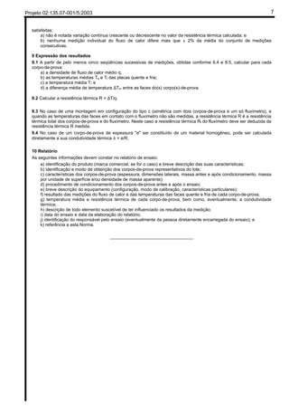 Projeto 02:135.07-001/5:2003 7
satisfeitas:
a) não é notada variação contínua crescente ou decrescente no valor da resistência térmica calculada; e
b) nenhuma medição individual do fluxo de calor difere mais que ± 2% da média do conjunto de medições
consecutivas.
9 Expressão dos resultados
9.1 A partir de pelo menos cinco seqüências sucessivas de medições, obtidas conforme 8.4 e 8.5, calcular para cada
corpo-de-prova:
a) a densidade de fluxo de calor médio q;
b) as temperaturas médias Tq e Tf das placas quente e fria;
c) a temperatura média T; e
d) a diferença média de temperatura ∆Tm entre as faces do(s) corpo(s)-de-prova.
9.2 Calcular a resistência térmica R = ∆T/q.
9.3 No caso de uma montagem em configuração do tipo c (simétrica com dois corpos-de-prova e um só fluxímetro), e
quando as temperaturas das faces em contato com o fluxímetro não são medidas, a resistência térmica R é a resistência
térmica total dos corpos-de-prova e do fluxímetro. Neste caso a resistência térmica Rf do fluxímetro deve ser deduzida da
resistência térmica R medida.
9.4 No caso de um corpo-de-prova de espessura "e" ser constituído de um material homogêneo, pode ser calculada
diretamente a sua condutividade térmica λ = e/R.
10 Relatório
As seguintes informações devem constar no relatório de ensaio:
a) identificação do produto (marca comercial, se for o caso) e breve descrição das suas características;
b) identificação e modo de obtenção dos corpos-de-prova representativos do lote;
c) características dos corpos-de-prova (espessura, dimensões laterais, massa antes e após condicionamento, massa
por unidade de superfície e/ou densidade de massa aparente);
d) procedimento de condicionamento dos corpos-de-prova antes e após o ensaio;
e) breve descrição do equipamento (configuração, modo de calibração, características particulares);
f) resultado das medições do fluxo de calor e das temperaturas das faces quente e fria de cada corpo-de-prova;
g) temperatura média e resistência térmica de cada corpo-de-prova, bem como, eventualmente, a condutividade
térmica;
h) descrição de todo elemento suscetível de ter influenciado os resultados da medição;
i) data do ensaio e data da elaboração do relatório;
j) identificação do responsável pelo ensaio (eventualmente da pessoa diretamente encarregada do ensaio); e
k) referência a esta Norma.
__________________________________
 