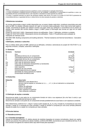 Projeto 02:135.07-001/002:20032
Notas:
1 O anexo A apresenta as resistências térmicas superficiais a serem consideradas na aplicação desta Norma.
2 O anexo B apresenta a resistência térmica de câmaras de ar não ventiladas, a absortância e a emissividade de superfícies e cores e as
propriedades térmicas (condutividade térmica, calor específico e densidade de massa aparente) de materiais.
3 O anexo C apresenta exemplos de cálculo das grandezas tratadas nesta Norma. No anexo D do projeto 02:135.07-001/3 apresentam-se
a transmitância térmica, a capacidade térmica e o atraso térmico de vários exemplos de paredes e coberturas.
2 Referências normativas
As normas relacionadas a seguir contêm disposições que, ao serem citadas neste texto, constituem prescrições para esta
parte da NBR. As edições indicadas estavam em vigor no momento desta publicação. Como toda norma está sujeita a
revisão, recomenda-se àqueles que realizam acordos com base nesta que verifiquem a conveniência de se usarem as
edições mais recentes das normas citadas a seguir. A ABNT possui a informação das normas em vigor em um dado
momento.
Projeto 02:135.07-001/1:2003 - Desempenho térmico de edificações - Parte 1: Definições, símbolos e unidades.
Projeto 02:135.07-001/3:2003 - Desempenho térmico de edificações - Parte 3: Procedimentos para avaliação de
habitações de interesse social.
ISO 6946:1996: Building components and building elements - Thermal resistance and thermal transmittance - Calculation
methods.
3 Definições, símbolos e subscritos
Para os efeitos desta parte da NBR, aplicam-se as definições, símbolos e abreviaturas do projeto 02:135.07-001/1 e os
seguintes símbolos, unidades, subscritos e definições:
3.1 Símbolos
Símbolo
A
R
U
CT
ϕ
FSo
FSt
CS
c
e
λ
ρ
ε
Variável
Área
Resistência térmica de um componente
Transmitância térmica de um componente
Capacidade térmica de um componente
Atraso térmico de um componente
Fator solar de elementos opacos
Fator solar de elementos transparentes ou translúcidos
Coeficiente de sombreamento
Calor específico
Espessura de uma camada
Condutividade térmica do material
Densidade de massa aparente do material
Emissividade hemisférica total
Unidade
m
2
(m
2
.K)/W
W/(m
2
.K)
kJ/(m
2
.K)
horas
-
-
-
kJ/(kg.K)
m
W/(m.K)
kg/m
3
-
3.2 Subscritos
Subscrito
ar
n
s
e
i
t
T
Descrição
Referente a uma câmara de ar
Número total de seções ou camadas (a, b, c, …, n-1, n.) de um elemento ou componente
Superfície
Exterior da edificação
Interior da edificação
Total, superfície a superfície
Total, ambiente a ambiente
3.3 Definição de seções e camadas
Denomina-se seção à uma parte de um componente tomada em toda a sua espessura (de uma face à outra) e que
contenha apenas resistências térmicas em série.
Denomina-se camada à uma parte de um componente tomada paralelamente às suas faces e com espessura constante.
Nota: Desta forma, conforme 5.2.1, a figura 1 possui quatro seções (Sa, Sb, Sc e Sd). A seção Sa é composta por uma única
camada, a seção Sb é composta por duas camadas, a seção Sc também é composta por uma única camada (diferente
daquela da seção Sa) e a seção Sd é composta por duas camadas.
4 Fórmulas básicas
4.1 Resistência térmica
4.1.1 Camadas homogêneas
Valores da resistência térmica, R, obtidos através de medições baseadas em ensaios normalizados, devem ser usados
sempre que possível. Na ausência de valores medidos, conforme ISO 6946, recomenda-se que a resistência térmica, R, de
uma camada homogênea de material sólido seja determinada pela expressão 1.
 