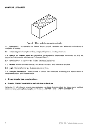 ABNT NBR 15270-3:2005
4 ©ABNT 2005 - Todos os direitos reservados
Figura 6 — Bloco cerâmico estrutural perfurado
3.8 contraprova: Corpo-de-prova da mesma amostra original, reservado para eventuais confirmações de
resultados de ensaios.
3.9 corpos-de-prova: Exemplar do bloco principal, integrante da amostra para ensaio.
3.10 planeza das faces ou flecha (F): Presença de concavidades ou convexidades, manifestada nas faces dos
blocos. Fenômeno medido pela distância (F) (figuras A.5 a A.7).
3.11 ranhura: Frisos na superfície das paredes externas ou dos septos.
3.12 rebarba: Material remanescente da operação de corte de um bloco, facilmente removível.
3.13 septo: Elemento laminar que divide os vazados do bloco.
3.14 variação dimensional: Diferença entre os valores das dimensões de fabricação e efetiva obtida de
medições individuais segundo esta Norma.
4 Determinação das características
4.1 Ensaios dos blocos cerâmicos estruturais e de vedação
As tabelas 1, 2 e 3 indicam o sumário dos ensaios para a avaliação da conformidade dos blocos, com a finalidade
de caracterização, aceitação ou rejeição, em relação às ABNT NBR 15270-1 e ABNT NBR 15270-2.
Cópia não autorizada
 