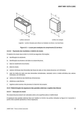 ABNT NBR 15270-3:2005
©ABNT 2005 - Todos os direitos reservados 9
a) Bloco estrutural b) Bloco de vedação
Legenda: • pontos indicados para efetuar as medições nos blocos, nas duas faces.
Figura A.3 — Locais para medições do comprimento (C) do bloco
A.4.2.2 Expressão dos resultados e relatório de ensaio
O relatório do ensaio deve conter no mínimo as seguintes informações:
a) identificação do solicitante;
b) identificação da amostra e de todos os corpos-de-prova;
c) data do recebimento da amostra;
d) data do ensaio;
e) valores individuais das dimensões das faces de cada um dos corpos-de-prova, em milímetros;
f) valor da média de cada uma das dimensões consideradas, calculado como a média aritmética dos valores
individuais, em milímetros;
g) valores de referência das tolerâncias dimensionais;
h) referência a esta Norma;
i) registros sobre eventos não previstos no decorrer dos ensaios.
A.4.3 Determinação da espessura das paredes externas e septos dos blocos
A.4.3.1 Execução do ensaio
Os corpos-de-prova devem ser colocados sobre uma superfície plana e indeformável.
A espessura das paredes externas deve ser medida no mínimo nos pontos indicados na figura A.4, buscando o
ponto onde a parede apresenta a menor espessura.
Cópia não autorizada
 
